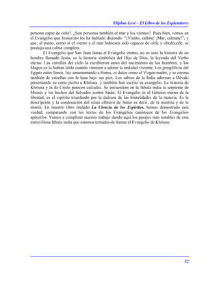 Eliphas Levi – El Libro de los Esplendores
52
persona capaz de oírla?. ¿Son personas también el mar y los vientos?. Pues bien, vemos en
el Evangelio que Jesucristo les ha hablado diciendo: “¡Viento, cállate! ¡Mar, cálmate!”, y
que, al punto, como si el viento y el mar hubiesen sido capaces de oírle y obedecerle, se
produjo una calma completa.
El Evangelio que San Juan llama el Evangelio eterno, no es sino la historia de un
hombre llamado Jesús, es la historia simbólica del Hijo de Dios, la leyenda del Verbo
eterno. Las estrellas del cielo la escribieron antes del nacimiento de los hombres, y los
Magos ya la habían leído cuando vinieron a adorar la realidad viviente. Los jeroglíficos del
Egipto están llenos. Isis amamantando a Horus, es dulce como al Virgen madre, y se corona
también de estrellas con la luna bajo sus pies. Los sabios de la India adornan a Dévaki
presentando su casto pecho a Khrisna. y también han escrito su evangelio. La historia de
Khrisna y la de Cristo parecen calcadas. Se encuentran en la fábula india la serpiente de
Moisés y los hechos del Salvador contra Satán. El Evangelio es el Génesis eterno de la
libertad; es el espíritu triunfando por la dulzura de las brutalidades de la materia. Es la
descripción y la condenación del reino efímero de Satán es decir, de la mentira y de la
tiranía. En nuestro libro titulado La Ciencia de los Espíritus, hemos demostrado esta
verdad, comparando con los textos de los Evangelios canónicos de los Evangelios
apócrifos. Vamos a completar nuestro trabajo dando aquí los pasajes más notables de esta
maravillosa fábula india que estamos tentados de llamar el Evangelio de Khrisna.
 