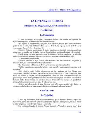 Eliphas Levi – El Libro de los Esplendores
53
LA LEYENDA DE KHRISNA
Extracto de El Bhagavadam, Libro Canónico Indio
CAPÍTULO I
La Concepción
El alma de la tierra se quejaba a Brahma diciéndole: “La raza de los gigantes, los
hijos de la impiedad, se ha multiplicado hasta lo infinito”.
“Su orgullo es insoportable y yo gimo en la opresión, bajo el peso de su iniquidad:
¡Ven en mi socorro, Oh Brahma!” (Dios supremo de la India; origen y síntesis de la Trimurti,
compuesta por Brama, Vishnú y Siva. N. del T.).
Entonces Brahma, acompañado de todos los dioses, se trasladó cerca de aquel mar
misterioso, cuyas olas son de leche, y sobre el cual Vishnú reposa en la gloria y la beatitud.
En pie sobre este mar resplandeciente de blancura, Brahma meditaba y se adoraba
en la divina Trimurti; después revelando los misterios de la voluntad suprema, dijo:
“Vishnú va hacerse hombre”.
Entonces Brahma le dijo: “Tú te harás hombre a fin de contribuir a su gloria; y
triunfará de ti, así como de la fatalidad, tu hermano”.
“Se denominará a Khrisna, es decir, Azul, porque será hijo del cielo”.
“Sabios y patriarcas, retornad a la tierra para adorarle; haceos pastores, porque será
un pastor”.
¡Oh! ¿Quién podrá hablar dignamente de las acciones de los Dioses que
comprenden esta historia divina, estarán como sumergidos en un océano de delicias. Los
males del mundo y los por venir nada podrán en contra de ellos. Este Hombre-Dios de
grandes ojos llenos de majestad se adelanta; la sonrisa se dibuja en sus labios, una señal se
halla en medio de su frente y sus cabellos rizados flotan sobre sus sienes. Los que le han
contemplado una vez no quieren dejar de admirar sus ojos.
¡Quiera que el recuerdo de este Dios, de este niño pastor, criado entre bueyes y
corderos, se halle siempre presente en todos los espíritus del cielo y de la tierra!.
CAPÍTULO II
La Natividad
Kansa rey de Madura, habiéndose enterado de que la hermosa Devaki, esposa de
Vassudeva, debía dar al mundo un niño que reinaría algún día en su puesto, resolvió matar
al niño tan pronto como Devaki llegase a ser madre.
Sin embargo, llegado el tiempo, Vishnú iluminó a Vassudeva con su luz, y ésta
 