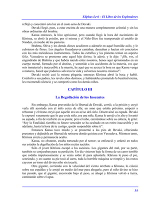 Eliphas Levi – El Libro de los Esplendores
54
reflejó y concentró esta luz en el casto seno de Devaki.
Devaki llegó, pues, a estar encinta de una manera completamente celestial y sin las
obras ordinarias del hombre.
Kansa entonces, la hizo aprisionar, pero cuando llegó la hora del nacimiento de
Khrisna, se abrió la prisión, por sí misma y el Niño-Dios fue transportado al establo de
Nanden, en medio de los pastores.
Brahma, Shiva y los demás dioses acudieron a adorarle en aquel humilde asilo, y le
cubrieron de flores. Los ángeles Gueadaruver cantaban, danzaban y hacían oír conciertos
con los más melodiosos instrumentos. Todas las estrellas y los planetas tenían un aspecto
feliz. Vassudeva se prosterno ante aquel hijo divino, le adoró, y le dijo: “¡Oh, vos, el
engendrado de Brahma y que habéis nacido entre nosotros, henos aquí aprisionados en un
cuerpo mortal, formado por el destino, y sometido a los accidentes de la materia, vos que
sois inmaterial e inaccesible a la muerte, he aquí que se acerca la hora en que Kansa venga
a mataros, haced que podamos salvaros la vida y salvarnos nosotros mismos!”.
Devaki recitó casi la misma plegaria; entonces Khrisna abrió la boca y habló.
Confortó a sus padres, les revelo altos destinos, y habiéndoles prometido la beatitud eterna,
les recomendó silencio y se comportó como los demás niños.
CAPÍTULO III
La Degollación de los Inocentes
Sin embargo, Kansa prevenido de la libertad de Devaki, corrió, a la prisión y creyó
verla allí acostada con el niño cerca de ella; un asno que estaba próximo, empezó a
rebuznar y el tirano creyó que aquello era un aviso del cielo. Desenvainó su espada. Devaki
le expresó vanamente que lo que creía niño, era una niña. Kansa lo arrojó a lo alto y levantó
su espada, a fin de recibirle en su punta; pero el niño, cerniéndose sobre su cabeza, le gritó:
“Soy la Fatalidad, tiembla; tu futuro vencedor se ha ocultado en un retiro inaccesible y en
adelante, hasta la hora de tu castigo, quedo suspendido sobre ti”.
Entonces Kansa tuvo miedo y se prosternó a los pies de Devaki, ofreciendo
presentes y dejándola en libertad de retirarse donde quisiera con Vassudeva. Mientras tanto,
Khrisna crecía y permanecía oculto.
Kansa, no obstante, estaba torturado por el temor; se enfureció y ordenó en todos
sus estados la degollación de los niños recién nacidos.
Sólo el joven Khrisna escapó a los asesinos. Los gigantes del mal, por su parte,
también se conjuraban para su perdición. Un día vinieron bajo la forma de un carro terrible
que rodaba impetuosamente y se venía sobre él para aplastarle. Khrisna le puso el pie,
sonriendo, y en cuanto su pie tocó al carro, toda la horrible máquina se rompió y los restos
cayeron en torno del divino niño sin tocarle.
Otro gigante, corriendo con la velocidad del viento arrebato a Khnsna, lo colocó
sobre sus espaldas y le arrojó en medio del mar para ahogarle, pero el niño divino se hizo
tan pesado, que el gigante, encorvado bajo el peso, se ahogó y Khrisna volvió a tierra,
caminando sobre el agua.
 