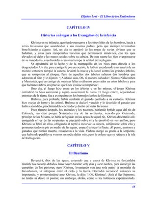 Eliphas Levi – El Libro de los Esplendores
55
CAPÍTULO IV
Historias análogas a los Evangelios de la infancia
Khrisna en su infancia, queriendo parecerse a los otros hijos de los hombres, hacía a
veces travesuras que asombraban a sus mismos padres, pero que siempre terminaban
beneficiando a alguno. Así, un día se apoderó de las ropas de varias jóvenes que se
bañaban, y estás para recuperarlas tuvieron que permanecer inmóviles, con los ojos
elevados al cielo y las manos unidas sobre su cabeza. De esta suerte las hizo avergonzarse
de su inmodestia, enseñándoles al mismo tiempo la actitud de la plegaria.
Se apoderaba de la leche y de la mantequilla de los ricos para dársela a los
desgraciados. Un día, para castigarle por esa acción, le habían encadenado a un muela de un
molino; entonces rompió la cadena, levantó la muela y la lanzó contra los grandes árboles,
que se rompieron al choque. Pero de aquellos dos árboles salieron dos hombres que
adoraron al niño y le dijeron: “¡Alabado seas, Oh, tú nuestro salvador!. Somos Nalaconben
y Manierida, que en castigo de nuestras faltas estábamos encerrados en estos árboles y para
que fuéramos libres era preciso que Dios viniese a romperlos”.
Otro día, el fuego hizo presa en los árboles y en las mieses; el joven Khrisna
entreabrió la boca sonriendo y aspiró suavemente la llama. El fuego entero, separándose
entonces de la tierra, fue a extinguirse en los bermejos labios de Khrisna.
Brahma, para probarle, había ocultado el ganado confiado a su custodia. Khrisna
hizo ovejas de barro y las animó. Brahma se declaró vencido y le devolvió el ganado que
había escondido, proclamándole el creador y dueño de todas las cosas.
Poco tiempo después, los animales y los pastores, habiendo bebido agua del río de
Colinady, murieron porque Nakuendra rey de las serpientes, vencido por Guéronda,
príncipe de los Misans, se había refugiado en las aguas de aquel río. Khrisna descendió allí;
enseguida el rey de las serpientes se precipitó sobre él y le envolvió en sus anillos, pero
Khrisna se libró de ellos, obligando al reptil a encorvar la cabeza, subiéndose sobre ella y
permaneciendo en pie en medio de las aguas, empezó a tocar la flauta. Al punto, pastores y
ganados que habían muerto, renacieron a la vida. Vishnú otorgó su gracia a la serpiente,
que habiendo perdido su veneno no podía dañar más; pero le ordeno que se retirase a la isla
de Ratnagaram.
CAPÍTULO V
El Bautismo
Devendrá, dios de las aguas, creyendo que a causa de Khrisna se descuidaba
rendirle los honores debidos, hizo llover durante siete días y siete noches, para sumergir las
campiñas de los pastores; pero Khrisna, levantando con una sola mano la montaña de
Gavertonam, la interpuso entre el cielo y la tierra. Devendrá reconoció entonces su
impotencia, y prosternándose ante Khrisna, le dijo: “¡Oh, Khrisna!. ¡Sois el Ser Supremo,
no tenéis ni deseo ni pasión; sin embargo, obráis, como si los hubieseis experimentado.
 