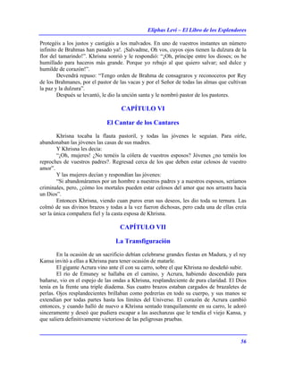 Eliphas Levi – El Libro de los Esplendores
56
Protegéis a los justos y castigáis a los malvados. En uno de vuestros instantes un número
infinito de Brahmas han pasado ya!. ¡Salvadme, Oh vos, cuyos ojos tienen la dulzura de la
flor del tamarindo!”. Khrisna sonrió y le respondió: “¡Oh, príncipe entre los dioses; os he
humillado para haceros más grande. Porque yo rebajo al que quiero salvar; sed dulce y
humilde de corazón!”.
Devendrá repuso: “Tengo orden de Brahma de consagraros y reconoceros por Rey
de los Brahmanes, por el pastor de las vacas y por el Señor de todas las almas que cultivan
la paz y la dulzura”.
Después se levantó, le dio la unción santa y le nombró pastor de los pastores.
CAPÍTULO VI
El Cantar de los Cantares
Khrisna tocaba la flauta pastoril, y todas las jóvenes le seguían. Para oírle,
abandonaban las jóvenes las casas de sus madres.
Y Khrisna les decía:
“¡Oh, mujeres! ¿No teméis la cólera de vuestros esposos? Jóvenes ¿no teméis los
reproches de vuestros padres?. Regresad cerca de los que deben estar celosos de vuestro
amor”.
Y las mujeres decían y respondían las jóvenes:
“Si abandonáramos por un hombre a nuestros padres y a nuestros esposos, seríamos
criminales, pero, ¿cómo los mortales pueden estar celosos del amor que nos arrastra hacia
un Dios”.
Entonces Khrisna, viendo cuan puros eran sus deseos, les dio toda su ternura. Las
colmó de sus divinos brazos y todas a la vez fueron dichosas, pero cada una de ellas creía
ser la única compañera fiel y la casta esposa de Khrisna.
CAPÍTULO VII
La Transfiguración
En la ocasión de un sacrificio debían celebrarse grandes fiestas en Madura, y el rey
Kansa invitó a ellas a Khrisna para tener ocasión de matarle.
El gigante Acrura vino ante él con su carro, sobre el que Khrisna no desdeñó subir.
El río de Emuney se hallaba en el camino, y Acrura, habiendo descendido para
bañarse, vio en el espejo de las ondas a Khrisna, resplandeciente de pura claridad. El Dios
tenía en la frente una triple diadema. Sus cuatro brazos estaban cargados de brazaletes de
perlas. Ojos resplandecientes brillaban como pedrerías en todo su cuerpo, y sus manos se
extendían por todas partes hasta los límites del Universo. El corazón de Acrura cambió
entonces, y cuando halló de nuevo a Khrisna sentado tranquilamente en su carro, le adoró
sinceramente y deseó que pudiera escapar a las asechanzas que le tendía el viejo Kansa, y
que saliera definitivamente victorioso de las peligrosas pruebas.
 