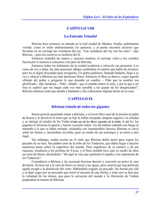 Eliphas Levi – El Libro de los Esplendores
57
CAPÍTULO VIII
La Entrada Triunfal
Khrisna hizo entonces su entrada en la real ciudad de Madura. Estaba, pobremente
vestido, como lo están ordinariamente los pastores, y al punto encontró esclavos que
llevaban en un carruaje las vestiduras del rey. “Las vestiduras del rey son las mías” - dijo
Khrisna -, pero los esclavos se mofaron del él.
Entonces extendió las manos y cayeron muertos; el carruaje volcó y los vestidos
fueron por sí mismos a colocarse a los pies de Khrisna.
Entonces todos los habitantes de la ciudad acudieron a ofrecerle sus presentes. Los
vasos de oro y plata, las más preciosas alhajas sembraban el camino que había de recorrer;
pero no se dignó descender para recogerlas. Un pobre jardinero, llamado Sadama, llegó a su
vez y ofreció a Khrisna sus más hermosas flores. Entonces el Dios se detuvo, cogió aquella
ofrenda del pobre y preguntó lo que deseaba en cambio. - Pido que tu nombre sea
glorificado - dijo Sandama -. Pido - añadió - que el mundo entero te ame, y por lo que a mí
toca te suplico que me hagas cada vez más sensible a las quejas de los desgraciados”.
Khrisna entonces notó que amaba a Sandama y fue a descansar algunas horas en su casa.
CAPÍTULO IX
Khrisna triunfa de todos los gigantes
Kansa pereció queriendo matar a Khrisna, y el joven Dios sacó de la prisión al padre
de Kansa y le devolvió el reino que su hijo le había usurpado; después regresó a la soledad
y se entregó al estudio de los Vedas (Cada uno de los libros sagrados de la India. N. del T.); los
gigantes le hicieron la guerra y fueron vencidos todos. Un día habían rodeado con fuego la
montaña a la que se había retirado, sitiándola con innumerables fuerzas; Khrisna se elevó
sobre las llamas y, haciéndose invisible, pasó en medio de sus enemigos y se retiró a otro
lugar.
Sin embargo, estaba escrito en el cielo que Khrisna debía morir para expiar los
pecados de su raza. Sus padres eran de la tribu de los Yadawers, que debía llegar a hacerse
numerosa hasta cubrir la superficie del mundo. Pero orgullosos de su número y de sus
riquezas, insultaron a los profetas de Yxora, y el Dios temible hizo caer en medio de ellos
un cetro de hierro, diciéndoles: “He aquí la vara que quebrará el orgullo y las esperanzas de
los Yadawers”.
Consultaron a Khrisna y les aconsejó hicieran derretir y convertir en polvo la vara
de hierro. Se hizo así y la vara de hierro se arrojó a las aguas, pero ocurrió que una partícula
aguda escapó a la disolución del cetro. Habiéndola tragado un pescado, fue herido por ella
y se dejó coger por un pescador que retiró el anzuelo de una flecha, y todo esto se hizo por
la voluntad de los dioses, que para la salvación del mundo y la liberación de Vishnú
preparaban la muerte de Khrisna.
 