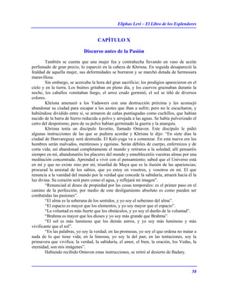 Eliphas Levi – El Libro de los Esplendores
58
CAPÍTULO X
Discurso antes de la Pasión
También se cuenta que una mujer fea y contrahecha llevando un vaso de aceite
perfumado de gran precio, lo esparció en la cabeza de Khrisna. En seguida desapareció la
fealdad de aquella mujer, sus deformidades se borraron y se marchó dotada de hermosura
maravillosa.
Sin embargo, se acercaba la hora del gran sacrificio; los prodigios aparecieron en el
cielo y en la tierra. Los buitres gritaban en pleno día, y los cuervos graznaban durante la
noche, los caballos vomitaban fuego, el arroz crudo germinó, el sol se tiñó de diversos
colores.
Khrisna amenazó a los Yadawers con una destrucción próxima y les aconsejó
abandonar su ciudad para escapar a los azotes que iban a sufrir; pero no le escucharon, y
habiéndose dividido entre sí, se armaron de cañas puntiagudas como cuchillos, que habían
nacido de la barra de hierro reducida a polvo y arrojada a las aguas. Se había pulverizado el
cetro del despotismo, pero de su polvo habían germinado la guerra y la anarquía.
Khrisna tenía un discípulo favorito, llamado Ontaven. Este discípulo le pidió
algunas instrucciones de las que se pudiera acordar y Khrisna le dijo: “En siete días la
ciudad de Danvareguay será destruida. El Kali-yuga va a comenzar. En esta nueva era los
hombres serán malvados, mentirosos y egoístas. Serán débiles de cuerpo, enfermizos y de
corta vida; así abandonad completamente el mundo y retiraros a la soledad; allí pensaréis
siempre en mí, abandonaréis los placeres del mundo y ennobleceréis vuestras almas por una
meditación concentrada. Aprended a vivir con el pensamiento; sabed que el Universo está
en mí y que no existe sino por mí, triunfad de Maya que es la ilusión de las apariencias;
procurad la amistad de los sabios, que yo estoy en vosotros, y vosotros en mí. El que
renuncia a la vanidad del mundo por la verdad que concede la sabiduría, atraerá hacia él la
luz divina. Su corazón será puro como el agua, y reflejará mi imagen”.
“Renunciad al deseo de propiedad por las cosas temporales: es el primer paso en el
camino de la perfección; por medio de este desligamiento absoluto es como pueden ser
combatidas las pasiones”.
“El alma es la soberana de los sentidos, y yo soy el soberano del alma”.
“El espacio es mayor que los elementos, y yo soy mayor que el espacio”.
“La voluntad es más fuerte que los obstáculos, y yo soy el dueño de la voluntad”.
“Brahma es mayor que los dioses y yo soy más grande que Brahma”.
“El sol es más luminoso que los demás astros, y yo soy más luminoso y más
vivificante que el sol”.
“En las palabras, yo soy la verdad; en las promesas, yo soy el que ordena no matar a
nada de lo que tiene vida; en la limosna, yo soy la del pan; en las tentaciones, soy la
primavera que vivifica; la verdad, la sabiduría, el amor, el bien, la oración, los Vedas, la
eternidad, son mis imágenes”.
Habiendo recibido Ontaven estas instrucciones, se retiró al desierto de Badary.
 