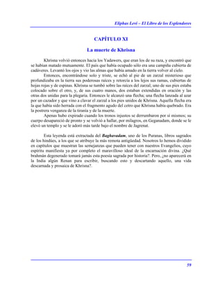 Eliphas Levi – El Libro de los Esplendores
59
CAPÍTULO XI
La muerte de Khrisna
Khrisna volvió entonces hacia los Yadawers, que eran los de su raza, y encontró que
se habían matado mutuamente. El país que había ocupado sólo era una campiña cubierta de
cadáveres. Levantó los ojos y vio las almas que había amado en la tierra volver al cielo.
Entonces, encontrándose solo y triste, se echó al pie de un zarzal misterioso que
profundizaba en la tierra sus poderosas raíces y retorcía a los lejos sus ramas, cubiertas de
hojas rojas y de espinas. Khrisna se tumbó sobre las raíces del zarzal; uno de sus pies estaba
colocado sobre el otro, y, de sus cuatro manos, dos estaban extendidas en oración y las
otras dos unidas para la plegaria. Entonces le alcanzó una flecha; una flecha lanzada al azar
por un cazador y que vino a clavar el zarzal a los pies unidos de Khrisna. Aquella flecha era
la que había sido herrada con el fragmento agudo del cetro que Khrisna había quebrado. Era
la postrera venganza de la tiranía y de la muerte.
Apenas hubo expirado cuando los tronos injustos se derrumbaron por sí mismos; su
cuerpo desapareció de pronto y se volvió a hallar, por milagros, en Geganadam, donde se le
elevó un templo y se le adoró más tarde bajo el nombre de Jagrenat.
Esta leyenda está extractada del Baghavadam, uno de los Puranas, libros sagrados
de los hindúes, a los que se atribuye la más remota antigüedad. Nosotros lo hemos dividido
en capítulos que muestran las semejanzas que pueden tener con nuestros Evangelios, cuyo
espíritu manifiesta ya por completo el maravilloso ideal de la encarnación divina. ¿Qué
brahmán degenerado tomará jamás esta poesía sagrada por historia?. Pero, ¿no aparecerá en
la India algún Renan para escribir, buscando esto y descartando aquello, una vida
descarnada y prosaica de Khrisna?.
 