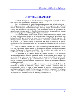 Eliphas Levi – El Libro de los Esplendores
61
LA ESTRELLA FLAMÍGERA
La estrella flamígera es un símbolo masónico, que representa lo absoluto en el ser,
en la verdad, en la realidad, en la razón y en la justicia.
Entre los misterios de la iniciación masónica constituye una leyenda misteriosa y
muy antigua, que da a comprender la alta filosofía de los evangelios y que refiere al
martirio eterno del justo, siempre oprimido por el mal, y siempre triunfante de él. En esta
leyenda, son la envidia, la concupiscencia y el orgullo los que forman las tres cabezas del
genio infernal; pero este genio es el de los hombres perversos, representados por los tres
traidores. Nos proponemos hablar aquí de la leyenda de Hiram.
La filosofía masónica, que es la de la antigua Cabala, representa una protesta contra
los cultos que ultrajan a la naturaleza. Su fundamento es el orden eterno. Su principio es la
justicia inmutable que preside las leyes del Universo; rechaza las ideas de capricho y de
privilegio; enseña la igualdad en el orden jerárquico, y mira como necesarios los grados de
la iniciación, y la clasificación de los hermanos por orden de ciencia y de mérito;
admitiendo, en fin, todas las creencias, pero rectificándolas por medio de la fe en el orden
eterno.
Entre sus símbolos admite la cruz, signo de sacrificio y de muerte, pero une a ella la
rosa, que representa el amor y la vida. La escuadra y el compás es la precisión unida a la
justicia. Desliga de los dogmas que dividen a los sacerdotes, que pueden unir a los
hombres. Predica a todos la benevolencia y la caridad.
La masonería es el primer ensayo de síntesis universal y de asociación
verdaderamente católica. Sabemos que aquí el nombre parece protestar contra la cosa. Pero
es preciso darse cuenta de este silogismo: que los entendidos católicos son los más
exclusivos de los hombres, y que los francmasones, que bajo el nombre de profanos
parecen excluir las mayorías humanas, son en realidad, los únicos partidarios serios de la
asociación universal.
¿Qué sería preciso para reconciliar la masonería con la catolicidad?. Cesar de
maldecirse y llegar a entenderse. Porque ambas doctrinas, contrarías pero no
contradictorias, son en el fondo la doble solución de un solo y único problema: la
conciliación de la razón y de la Fe. Pero, ¿cómo conciliar los contrarios?. Ya lo hemos
dicho: no confundiéndolos jamás, sino asociándolos y acordándose de ese gran axioma de
la filosofía oculta: la armonía resulta de la analogía de los contrarios.
 