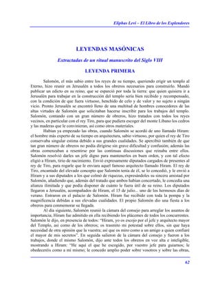 Eliphas Levi – El Libro de los Esplendores
62
LEYENDAS MASÓNICAS
Extractadas de un ritual manuscrito del Siglo VIII
LEYENDA PRIMERA
Salomón, el más sabio entre los reyes de su tiempo, queriendo erigir un templo al
Eterno, hizo reunir en Jerusalén a todos los obreros necesarios para construirlo. Mandó
publicar un edicto en su reino, que se esparció por toda la tierra: que quien quisiera ir a
Jerusalén para trabajar en la construcción del templo sería bien recibido y recompensado,
con la condición de que fuera virtuoso, henchido de celo y de valor y no sujeto a ningún
vicio. Pronto Jerusalén se encontró lleno de una multitud de hombres conocedores de las
altas virtudes de Salomón que solicitaban hacerse inscribir para los trabajos del templo.
Salomón, contando con un gran número de obreros, hizo tratados con todos los reyes
vecinos, en particular con el rey Tiro, para que pudiera escoger del monte Líbano los cedros
y las maderas que le convinieran, así como otros materiales.
Habían ya empezado las obras, cuando Salomón se acordó de uno llamado Hiram:
el hombre más experto de su tiempo en arquitectura, sabio virtuoso, por quien el rey de Tiro
conservaba singular estima debido a sus grandes cualidades. Se apercibió también de que
tan gran número de obreros no podía dirigirse sin grave dificultad y confusión; además las
obras comenzaban a resentirse por las continuas discusiones que reinaba entre ellos.
Salomón resolvió darles un jefe digno para mantenerlos en buen orden, y con tal efecto
eligió a Hiram, tirio de nacimiento. Envió expresamente diputados cargados de presentes al
rey de Tiro, para rogarle que le enviara aquel famoso arquitecto llamado Hiram. El rey de
Tiro, encantado del elevado concepto que Salomón tenía de él, se lo concedió, y le envió a
Hiram y a sus diputados a los que colmó de riquezas, expresándoles su sincera amistad por
Salomón, añadiendo que, además del tratado que ambos habían concertado, le concedía una
alianza ilimitada y que podía disponer de cuánto le fuera útil de su reino. Los diputados
llegaron a Jerusalén, acompañados de Hiram, el 15 de julio... uno de los hermosos días de
verano. Entraron en el palacio de Salomón. Hiram fue recibido con toda la pompa y la
magnificencia debidas a sus elevadas cualidades. El propio Salomón dio una fiesta a los
obreros para conmemorar su llegada.
Al día siguiente, Salomón reunió la cámara del consejo para arreglar los asuntos de
importancia; Hiram fue admitido en ella recibiendo los plácemes de todos los concurrentes.
Salomón le dijo, en presencia de todos: “Hiram, yo os escojo por el jefe y arquitecto mayor
del Templo, así como de los obreros; os trasmito mi potestad sobre ellos, sin que haya
necesidad de otra opinión que la vuestra; así que os miro como a un amigo a quien confiaré
el mayor de mis secretos”. En seguida salieron de la cámara del consejo y fueron a los
trabajos, donde el mismo Salomón, dijo ante todos los obreros en voz alta e inteligible,
mostrando a Hiram: “He aquí el que he escogido, por vuestro jefe para guiarnos; le
obedeceréis como a mí mismo; le concedo amplio poder sobre vosotros y sobre las obras,
 