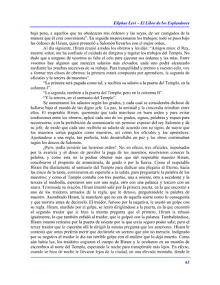 Eliphas Levi – El Libro de los Esplendores
63
bajo pena, a aquellos que no obedezcan mis órdenes y las suyas, de ser castigados de la
manera que él crea conveniente”. En seguida inspeccionaron los trabajos; todo se puso bajo
las órdenes de Hiram, quien prometió a Salomón llevarlos con el mejor orden.
Al día siguiente, Hiram reunió a todos los obreros y les dijo: “Amigos míos: el Rey,
nuestro señor, me ha confiado el cuidado de dirigiros y regular los trabajos del Templo. No
dudo que a ninguno de vosotros os falte el celo para ejecutar sus órdenes y las mías. Entre
vosotros hay algunos que merecen salarios más elevados; cada uno podrá alcanzarlo
mediante las pruebas sucesivas de su trabajo. Para tranquilidad y premio a vuestro celo, voy
a formar tres clases de obreros: la primera estará compuesta por aprendices, la segunda de
oficiales y la tercera de maestros”.
“La primera será pagada como tal, y recibirá su salario a la puerta del Templo, en la
columna J”.
“La segunda, también a la puerta del Templo, pero en la columna B”.
“Y la tercera, en el santuario del Templo”.
Se aumentaron los salarios según los grados, y cada cual se consideraba dichoso de
hallarse bajo el mando de tan digno jefe. La paz, la amistad y la concordia reinaban entre
ellos. El respetable Hiram, queriendo que todo marchase en buen orden y para evitar
confusiones entre los obreros, aplicó cada uno de los grados, signos, palabras y toques para
reconocerse, con la prohibición de comunicarlo sin permiso expreso del rey Salomón y de
su jefe; de modo que cada uno recibiría su salario de acuerdo con su signo, de suerte que
los maestros serían pagados como maestros, así como los oficiales y los aprendices.
Ajustándose a una regla, tan perfecta, todo desarrollaba en paz y las obras continuaban
según los deseos de Salomón.
¿Pero, podía persistir tan hermoso orden?. No, en efecto, tres oficiales, impulsados
por la avaricia y el deseo de percibir la paga de los maestros, resolvieron conocer la
palabra, y como ésta no la podían obtener más que del respetable maestro Hiram,
concibieron el propósito de arrancársela, de grado o por la fuerza. Como el respetable
Hiram iba diariamente al santuario del Templo para dedicar una plegaria al Eterno, hacia
las cinco de la tarde, convinieron en esperarle a la salida, para preguntarle la palabra de los
maestros; y como el Templo contaba con tres puertas, una a oriente, otra a occidente y la
tercera al mediodía, esperaron uno con una regla, otro con una palanca y tercero con un
mazo. Terminada su oración, Hiram intentó salir por la primera puerta, en la que encontró a
uno de los traidores armados de la regla, que le detuvo, preguntándole la palabra de
maestro. Asombrado Hiram, le manifestó que no era de aquella suerte como lo conseguiría
y que moriría antes de decírselo. El traidor, furioso por la negativa, le asestó un golpe con
su regla. Hiram, aturdido por el golpe, se retiró dirigiéndose a la puerta, en la que encontró
al segundo traidor que le hizo la misma pregunta que el primero, Hiram la rehusó
igualmente, lo que también enfadó al traidor, que le golpeó con la palanca. Tambaleándose,
Hiram intentó retirarse por la puerta de oriente por la que creía seguro poder salir; pero el
tercer traidor que le esperaba allí le dirigió la misma pregunta que los anteriores. Hiram le
contestó que antes prefería morir que declararle un secreto que aún no merecía. Indignado
por su negativa el traidor le dio tan terrible golpe con el mallete que lo dejó muerto. Como
aún había luz, los traidores cogieron el cuerpo de Hiram y le ocultaron en un montón de
escombros al norte del Templo, esperando la noche para transpórtale más lejos. En efecto,
cuando se hizo de noche le llevaron lejos de la ciudad, en una elevada montaña, donde le
 