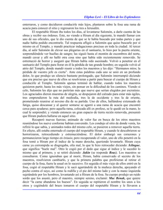 Eliphas Levi – El Libro de los Esplendores
64
enterraron, y como decidieron conducirle más lejos, plantaron sobre la fosa una rama de
acacia para conocer el sitio y regresaron los tres a Jerusalén.
El respetable Hiram iba todos los días, al levantarse Salomón, a darle cuenta de las
obras y recibir sus órdenes. Este, no viendo a Hiram al día siguiente, le mandó llamar con
uno de sus oficiales, que le dio cuenta de que se le había buscado por todas partes y que
nadie había podido encontrarle. Tal respuesta afligió a Salomón que quiso buscarle por sí
mismo en el Templo, y mandó practicar indagaciones precisas en toda la ciudad. Al tercer
día, al salir Salomón de elevar sus plegarias en el santuario, lo hizo por la puerta oriente,
sorprendiéndole ver huellas de sangre; las siguió hasta el montón de escombros del norte,
mandó cavar y allí no halló otra cosa sino que había sido recientemente removido. Se
estremeció de horror y aseguró que Hiram había sido asesinado. Volvió a penetrar en el
santuario del Templo para llorar en él la pérdida de tan grande hombre; en seguida volvió al
atrio del Templo, donde mandó reunir a todos los maestros y les dijo: “Hermanos míos; la
pérdida de vuestro jefe es cierta”. Ante estas palabras cada uno se unió en un profundo
dolor, lo que produjo un silencio bastante prolongado, que Salomón interrumpió diciendo
que era preciso que nueve de ellos se resolvieran a partir para buscar el cuerpo de Hiram y
conducirle al Templo. Salomón apenas terminó de hablar, cuando todos los maestros
quisieron partir, hasta los más viejos, sin pensar en la dificultad de los caminos. Viendo si
celo, Salomón les dijo que no partirían más que nueve que serían elegidos por escrutinio.
Los agraciados dieron muestras de alegría, se despojaron del calzado para estar más ágiles,
tres emprendieron la ruta del mediodía, tres la de occidente y tres la de oriente,
prometiendo reunirse al noveno día de su partida. Uno de ellos, hallándose extenuado de
fatiga, quiso descansar y al querer sentarse se agarró a una rama de acacia que encontró
cerca para ayudarse; pero aquella rama, colocada allí ex profeso, se le quedó en la mano, lo
cual le sorprendió; y viendo entonces un gran espacio de tierra recién removida, presumió
que Hiram pudiera hallarse en aquel sitio.
Recuperó nuevas fuerzas; animado de valor fue en busca de los otros maestros
reuniéndose los nueve conforme habían convenido. Les condujo al sitio de donde venía, les
refirió lo que sabía, y animados todos del mismo celo, se pusieron a remover aquella tierra.
En efecto, allí estaba enterrado el cuerpo del respetable Hiram, y cuando le descubrieron se
horrorizaron, retrocediendo y estremeciéndose. El dolor embargó sus corazones y
permanecieron largo tiempo en éxtasis; pero recuperando el valor, uno de ello penetró en la
fosa tomó a Hiram por el índice de la mano derecha, queriendo levantarle. Hiram cuya
carne ya corrompida se disgregaba, olía mal, lo que le hizo retroceder diciendo: Iclingue,
que significa “huele mal”. Otro le cogió por el dedo que sigue al índice y le sucedió lo
mismo que al primero, y se retiró diciendo: Jakin (se responde Boaz). Los maestros se
consultaron. Como ignoraban que al morir, Hiram, había conservado el secreto de los
maestros, resolvieron cambiarlo, y que la primera palabra que profirieran al retirar el
cuerpo de la fosa, fuera la usual en lo sucesivo. En seguida el más viejo de ellos entró en la
fosa, cogió al respetable Hiram y le sacó agarrándole de la muñeca derecha, apoyando el
pecho contra el suyo, así como la rodilla y el pie del mismo lado y con la mano izquierda
sujetándole por los hombros, levantando así a Hiram de la fosa. Su cuerpo produjo un ruido
sordo que los asustó, pero el maestro, siempre sereno, exclamó: Mac Benak, que quiere
decir “la carne abandona los huesos”. En seguida se repitieron el nombre los unos a los
otros y cogiéndole del brazo tomaron el cuerpo del respetable Hiram y le llevaron a
 