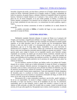 Eliphas Levi – El Libro de los Esplendores
65
Jerusalén. Llegaron de noche, con luna llena y entraron en el Templo, donde depositaron el
cuerpo de Hiram. Informado Salomón de su llegada, acudió al Templo, acompañado de
todos los maestros, de guante blanco y delantal, rindieron al respetable Hiram los postreros
honores. Salomón le mandó inhumar en el santuario e hizo colocar sobre su tumba una
placa de oro, de forma triangular, en la que estaba grabado, en hebreo, el nombre del
Eterno; después, recompensó a los maestros con un compás de oro, que llevaron en el ojal
de sus trajes, pendientes de una cinta azul, y se comunicaron las nueve palabras, signos y
toques...
Se hacen las mismas ceremonias al retirar al candidato de su ataúd, durante la
recepción.
La palabra convenida es Gibline, el nombre del lugar en cuya cercanía estaba
encerrado el cuerpo de Hiram.
LEYENDA SEGUNDA
Habiéndolo mandado Salomón inhumar el cuerpo de Hiram en el santuario del
Templo, con la pompa y magnificencia debidas a su rango, congregó a todos los maestros y
les dijo: “Hermanos míos; los traidores que han cometido este asesinato no pueden quedar
impunes; se les debe descubrir, para lo cual os declaro que las investigaciones deben
llevarse a cabo con todo el ardor y la circunspección posible, y en caso de que sean
descubiertos, que no se les haga daño alguno, trayéndolos vivos, para reservarme la
satisfacción de la venganza. A este efecto, ordeno que veintisiete de vosotros partan para
llevar a cabo esta investigación, poniendo especial cuidado en ejecutar mis órdenes”. Todos
querían partir, para vengar la muerte, de su respetable maestro, pero Salomón siempre
respetando sus acuerdos, les repitió que era preciso fueran veintisiete, tomando nueve la
ruta de oriente, nueve la del mediodía y nueve la de occidente, y que irían armados de
mazas, para defenderse de los peligros que pudieran ocurrirles. En seguida los designó por
escrutinio verbal, y los elegidos partieron con la promesa de seguir punto por punto las
órdenes de Salomón.
Los tres traidores, asesinos de Hiram, que habían vuelto a los trabajos del Templo,
después de su crimen, viendo que se había encontrado el cuerpo de Hiram, se imaginaron
que al punto ordenaría Salomón practicar investigaciones para saber quiénes le habían
asesinado; como en efecto, conocieran por otros oficiales las órdenes de Salomón, que eran
de practicar investigaciones, salieron de Jerusalén, al anochecer, y se separaron, a fin de
que, no yendo juntos, fueran menos sospechosos. Cada cual emprendió la huida, alejándose
de Jerusalén, para ir a ocultarse en tierras extrañas. Apenas expiraba el cuarto día de
marcha cuando nueve de los maestros se encontraron extenuados de fatiga, en medio de las
rocas, en un valle, al pie de las montañas del Líbano.
Descansaron allí, y como comenzaba a anochecer, uno de ellos quedó vigilando, a
fin de no ser sorprendidos. Su misión le obligó a alejarse un poco de sus compañeros,
divisando a lo lejos una lucecita a través de la hendidura de una roca. Se estremeció,
sorprendido, pero ya más tranquilo, corrió a aquel sitio resuelto a conocer lo que era.
Apenas se hubo acercado, un sudor frío invadió todo su cuerpo, viendo la entrada de una
caverna, de la que salía aquella luz. Recuperado nuevo ánimo, resolvió penetrar. La entrada
 