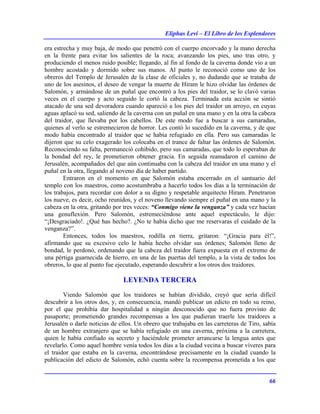 Eliphas Levi – El Libro de los Esplendores
66
era estrecha y muy baja, de modo que penetró con el cuerpo encorvado y la mano derecha
en la frente para evitar los salientes de la roca; avanzando los pies, uno tras otro, y
produciendo el menos ruido posible; llegando, al fin al fondo de la caverna donde vio a un
hombre acostado y dormido sobre sus manos. Al punto le reconoció como uno de los
obreros del Templo de Jerusalén de la clase de oficiales y, no dudando que se trataba de
uno de los asesinos, el deseo de vengar la muerte de Hiram le hizo olvidar las órdenes de
Salomón, y armándose de un puñal que encontró a los pies del traidor, se lo clavó varias
veces en el cuerpo y acto seguido le cortó la cabeza. Terminada esta acción se sintió
atacado de una sed devoradora cuando apareció a los pies del traidor un arroyo, en cuyas
aguas aplacó su sed, saliendo de la caverna con un puñal en una mano y en la otra la cabeza
del traidor, que llevaba por los cabellos. De este modo fue a buscar a sus camaradas,
quienes al verlo se estremecieron de horror. Les contó lo sucedido en la caverna, y de que
modo había encontrado al traidor que se había refugiado en ella. Pero sus camaradas le
dijeron que su celo exagerado los colocaba en el trance de faltar las órdenes de Salomón.
Reconociendo su falta, permaneció cohibido, pero sus camaradas, que todo lo esperaban de
la bondad del rey, le prometieron obtener gracia. En seguida reanudaron el camino de
Jerusalén, acompañados del que aún continuaba con la cabeza del traidor en una mano y el
puñal en la otra, llegando al noveno día de haber partido.
Entraron en el momento en que Salomón estaba encerrado en el santuario del
templo con los maestros, como acostumbraba a hacerlo todos los días a la terminación de
los trabajos, para recordar con dolor a su digno y respetable arquitecto Hiram. Penetraron
los nueve, es decir, ocho reunidos, y el noveno llevando siempre el puñal en una mano y la
cabeza en la otra, gritando por tres veces: “Conmigo viene la venganza” y cada vez hacían
una genuflexión. Pero Salomón, estremeciéndose ante aquel espectáculo, le dijo:
“¡Desgraciado!. ¿Qué has hecho?. ¿No te había dicho que me reservaras el cuidado de la
venganza?”.
Entonces, todos los maestros, rodilla en tierra, gritaron: “¡Gracia para él!”,
afirmando que su excesivo celo le había hecho olvidar sus órdenes; Salomón lleno de
bondad, le perdonó, ordenando que la cabeza del traidor fuera expuesta en el extremo de
una pértiga guarnecida de hierro, en una de las puertas del templo, a la vista de todos los
obreros, lo que al punto fue ejecutado, esperando descubrir a los otros dos traidores.
LEYENDA TERCERA
Viendo Salomón que los traidores se habían dividido, creyó que sería difícil
descubrir a los otros dos, y, en consecuencia, mandó publicar un edicto en todo su reino,
por el que prohibía dar hospitalidad a ningún desconocido que no fuera provisto de
pasaporte; prometiendo grandes recompensas a los que pudieran traerle los traidores a
Jerusalén o darle noticias de ellos. Un obrero que trabajaba en las carreteras de Tiro, sabía
de un hombre extranjero que se había refugiado en una caverna, próxima a la carretera,
quien le había confiado su secreto y haciéndole prometer arrancarse la lengua antes que
revelarlo. Como aquel hombre venía todos los días a la ciudad vecina a buscar víveres para
el traidor que estaba en la caverna, encontrándose precisamente en la ciudad cuando la
publicación del edicto de Salomón, echó cuenta sobre la recompensa prometida a los que
 