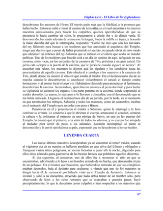 Eliphas Levi – El Libro de los Esplendores
67
descubrieran los asesinos de Hiram. El interés pudo más que la fidelidad a la promesa que
había hecho. Entonces salió y tomó el camino de Jerusalén, en el cual encontró a los nuevos
maestros comisionados para buscar los culpables, quienes apercibiéndose de que su
presencia le hacía cambiar de color, le preguntaron a dónde iba y de dónde venía. El
desconocido, haciendo ademán de arrancarse la lengua, hincó la rodilla en tierra, y besando
la mano derecha del que le interrogaba, respondió: “Como me creo que sois los enviados
del rey Salomón para buscar a los traidores que han asesinado al arquitecto del Templo,
tengo que deciros que a pesar de haber prometido el secreto, no puedo obrar de otro modo
que obedecer las órdenes del rey Salomón que se indican en el edicto que acaba de mandar
publicar. Uno de los traidores que buscáis está a un día de camino de aquí, refugiado en una
caverna, entre rocas, en las cercanías de la carretera de Tiro, próxima a un gran zarzal. Un
perro está siempre a la puerta de la caverna, que le previene cuando alguien se acerca”. Al
escuchar este relato, los maestros le dijeron que les siguiera y les condujese hasta las
proximidades de aquella caverna. Este obedeció y condujo a los maestros a la carretera de
Tiro, desde donde les mostró el sitio en que estaba el traidor. Era el decimocuarto día de su
marcha cuando le descubrieron; al anochecer vislumbraron el zarzal; el tiempo estaba
borrascoso, y al pronto lució el arco iris. Habiéndose detenido para presenciar el fenómeno,
descubrieron la caverna. Acercándose, apercibieron entonces al perro dormido y para burlar
su vigilancia se quitaron los zapatos. Una parte penetró en la caverna, donde sorprendió al
traidor dormido. Le ataron, le sujetaron y le llevaron a Jerusalén, con el desconocido que se
los había indicado. Llegaron el decimoctavo día de su partida, por la tarde, en el momento
en que terminaban los trabajos, Salomón y todos los maestros, como de costumbre, estaban
en el santuario del Templo para recordar con pena a Hiram.
Penetraron en él y presentaron el traidor a Salomón, quien le interrogó y le hizo
confesar su crimen. Le condenó a que le abrieran el cuerpo, arrancaran el corazón, cortaran
la cabeza y la colocaran al extremo de una pértiga de hierro, en una de las puertas del
Templo, lo mismo que al primero, a la vista de todos los obreros, y su cuerpo fue arrojado
al muladar para servir de pasto a los animales. Salomón recompensó al punto al
desconocido y le envió satisfecho a su país, esperando que se descubriera al tercer traidor.
LEYENDA CUARTA
Los nueve últimos maestros desesperaban ya de encontrar al tercer traidor, cuando
al vigésimo día de su marcha se hallaron perdidos en una selva del Líbano y obligados a
franquear varios sitios peligrosos, se vieron forzados a pasar allí la noche, eligiendo para
ellos sitios cómodos para guarecerse de las bestias feroces que poblaban aquellos desiertos.
Al día siguiente, al amanecer, uno de ellos fue a reconocer el sitio en que se
encontraban, advirtiendo a lo lejos a un hombre armado de un hacha, que descansaba al pie
de un peñasco. Era el traidor que buscaban, que habiéndose enterado de que sus cómplices
estaban detenidos, huía al desierto para ocultarse; y viendo que uno de los maestros se
dirigía hacia él, le reconoció por haberle visto en el Templo de Jerusalén. Entonces se
levantó y salió a su encuentro, creyendo que nada debía temer de un hombre solo, pero
observando de lejos a los ocho restantes que se acercaban a grandes pasos, huyó
precipitadamente, lo que le descubrió como culpable e hizo sospechar a los maestros que
 