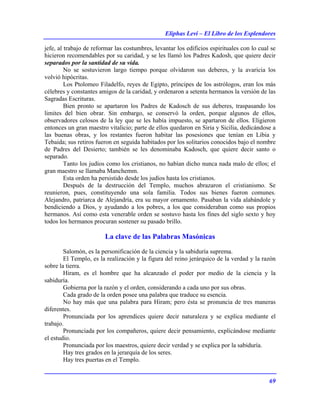 Eliphas Levi – El Libro de los Esplendores
69
jefe, al trabajo de reformar las costumbres, levantar los edificios espirituales con lo cual se
hicieron recomendables por su caridad, y se les llamó los Padres Kadosh, que quiere decir
separados por la santidad de su vida.
No se sostuvieron largo tiempo porque olvidaron sus deberes, y la avaricia los
volvió hipócritas.
Los Ptolomeo Filadelfo, reyes de Egipto, príncipes de los astrólogos, eran los más
célebres y constantes amigos de la caridad, y ordenaron a setenta hermanos la versión de las
Sagradas Escrituras.
Bien pronto se apartaron los Padres de Kadosch de sus deberes, traspasando los
limites del bien obrar. Sin embargo, se conservó la orden, porque algunos de ellos,
observadores celosos de la ley que se les había impuesto, se apartaron de ellos. Eligieron
entonces un gran maestro vitalicio; parte de ellos quedaron en Siria y Sicilia, dedicándose a
las buenas obras, y los restantes fueron habitar las posesiones que tenían en Libia y
Tebaida; sus retiros fueron en seguida habitados por los solitarios conocidos bajo el nombre
de Padres del Desierto; también se les denominaba Kadosch, que quiere decir santo o
separado.
Tanto los judíos como los cristianos, no habían dicho nunca nada malo de ellos; el
gran maestro se llamaba Manchemm.
Esta orden ha persistido desde los judíos hasta los cristianos.
Después de la destrucción del Templo, muchos abrazaron el cristianismo. Se
reunieron, pues, constituyendo una sola familia. Todos sus bienes fueron comunes.
Alejandro, patriarca de Alejandría, era su mayor ornamento. Pasaban la vida alabándole y
bendiciendo a Dios, y ayudando a los pobres, a los que consideraban como sus propios
hermanos. Así como esta venerable orden se sostuvo hasta los fines del siglo sexto y hoy
todos los hermanos procuran sostener su pasado brillo.
La clave de las Palabras Masónicas
Salomón, es la personificación de la ciencia y la sabiduría suprema.
El Templo, es la realización y la figura del reino jerárquico de la verdad y la razón
sobre la tierra.
Hiram, es el hombre que ha alcanzado el poder por medio de la ciencia y la
sabiduría.
Gobierna por la razón y el orden, considerando a cada uno por sus obras.
Cada grado de la orden posee una palabra que traduce su esencia.
No hay más que una palabra para Hiram; pero ésta se pronuncia de tres maneras
diferentes.
Pronunciada por los aprendices quiere decir naturaleza y se explica mediante el
trabajo.
Pronunciada por los compañeros, quiere decir pensamiento, explicándose mediante
el estudio.
Pronunciada por los maestros, quiere decir verdad y se explica por la sabiduría.
Hay tres grados en la jerarquía de los seres.
Hay tres puertas en el Templo.
 