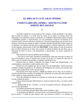 Eliphas Levi – El Libro de los Esplendores
7
EL IDRA SUTA O EL GRAN SÍNODO
COMENTARIO DEL SIPHRA - DZENIUTTA POR
SIMEÓN BEN-JOCHAI
I
Jerusalén acababa de ser destruida por los romanos. Estaba prohibido a los judíos,
bajo la pena de muerte, ir a llorar ante las ruinas de su patria. La nación entera fue
dispersada y las tradiciones santas se perdieron. La verdadera cabala había cedido el puesto
a sutilidades pueriles y supersticiosas. Los que pretendían conservar la herencia de la
doctrina oculta, sólo eran adivinos y hechiceros, con justicia proscriptos por las leyes de las
naciones. Entonces fue cuando un rabino venerable, llamado Simeón Ben-Jochai, reunió en
su derredor a los últimos iniciados de la ciencia primitiva y resolvió explicarles el libro de
la alta teogonía, denominado el libro del MISTERIO. Todos sabían el texto de memoria,
pero el rabino Simeón era el único que conocía el sentido profundo de este libro, que se
transmitía de boca en boca y de pensamiento a pensamiento, sin jamás explicarlo ni
escribirlo.
Para reunirlos he aquí las palabras que les dirigió:
- ¿Por qué en estos días tormentosos permanecéis como una casa que se apoya en
una sola columna o como el hombre que se tiene en un pie?. Es tiempo de obrar por el
Señor, pues los hombres han perdido el verdadero sentido de la ley.
Nuestros días se acaban, el Maestro nos llama, la mies está desparramada y los
vendimiadores extraviados no saben dónde esta la viña.
Reuníos en esta campiña que fue un vergel, hoy día abandonada. Venid como para
combatir, armados de prudencia, de sabiduría, de inteligencia, de ciencia y de atención; que
vuestros pies queden libres como vuestras manos.
Reconoced como único maestro a Aquél que dispone de la vida y de la muerte, y
nosotros proferiremos, reunidos, las palabras de verdad que los santos del cielo quieran oír
y que vengan en nuestro derredor a escuchar.
En el día señalado los rabinos se reunieron en medio de los campos, en un espacio
circular rodeado de muros.
Llegan silenciosamente; Rabí Simeón se sienta en medio de ellos, y al verlos a todos
reunidos llora.
- ¡Desgraciado de mí - exclama -, si revelo los grandes misterios!. ¡Desgraciado de
mí si los dejo ignorados!.
Los rabinos permanecieron silenciosos.
Al fin, uno de ellos, llamado Rabí Abba, tomó la palabra y dijo:
- Con permiso del Maestro. ¿No está escrito: Los secretos del Señor pertenecen a los
que le temen?. Y todos los que estamos aquí ¿no tememos al Señor, y no estamos ya
 