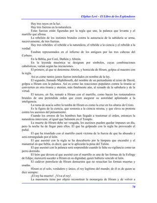 Eliphas Levi – El Libro de los Esplendores
70
Hay tres rayos en la luz.
Hay tres fuerzas en la naturaleza.
Estas fuerzas están figuradas por la regla que une, la palanca que levanta y el
martillo que afirma.
La rebelión de los instintos brutales contra la autocracia de la sabiduría se arma,
sucesivamente, de tres fuerzas.
Hay tres rebeldes: el rebelde a la naturaleza; el rebelde a la ciencia y el rebelde a la
verdad.
Estaban representados en el infierno de los antiguos por las tres cabezas del
Cerbero.
En la Biblia, por Coré, Dathón y Abirón.
En la leyenda masónica se designan por símbolos, cuyas combinaciones
cabalísticas, varían según las iniciaciones.
El primero, al que se denomina Abirón, y homicida de Hiram, golpea al maestro con
la regla.
Así es como tantos justos fueron inmolados en nombre de la ley.
El segundo, llamado Miphiboseth, del nombre de un pretendiente al reino de David,
golpea a Hiram con la palanca. Así es como las reacciones populares contra la tiranía se
convierten en otra tiranía y atenían, más fatalmente aún, al reinado de la sabiduría y de la
virtud.
El tercero, en fin, remató a Hiram con el martillo, como hacen los restauradores
brutales de una pretendida orden que creen asegurar su autoridad aplastando a la
inteligencia.
La rama de acacia sobre la tumba de Hiram es como la cruz en los altares de Cristo.
Es la figura de la ciencia, que sostenía a la ciencia misma, y que eleva su protesta
contra los asesinos del pensamiento.
Cuando los errores de los hombres han llegado a trastornar el orden, entonces la
naturaleza interviene, al igual que Salomón en el Templo.
La muerte de Hiram debe ser vengada, los asesinos pueden quedar impunes un día,
pero la noche ha de llegar para ellos. El que ha golpeado con la regla ha provocado el
puñal.
El que ha triunfado con el martillo caerá víctima de la fuerza de que ha abusado y
será estrangulado por el león.
El que asesinó con la regla se ha descubierto por la lámpara que encendió y el
manantial en que bebía, es decir, que se le aplicarán la pena del Talión.
El que asesinó con la palanca será sorprendido cuando le falte su vigilancia como un
perro dormido.
El león que devora al que asesinó con el martillo es una de las formas de la Esfinge
de Edipo; merecerá suceder a Hiram en su dignidad, quien hubiera vencido al león.
El cadáver putrefacto de Hiram demuestra que no resucitan las formas muertas y
usadas.
Hiram es el solo, verdadero y único, el rey legítimo del mundo; de él es de quien se
dice siempre:
¡El rey ha muerto!. ¡Viva el rey!.
La masonería tiene por objeto reconstruir la monarquía de Hiram y de volver a
 