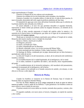 Eliphas Levi – El Libro de los Esplendores
71
erigir espiritualmente el Templo.
Entonces el dragón de las tres cabezas será encadenado.
Entonces las sombras de los tres homicidas serán arrojadas a las tinieblas.
Entonces, la piedra viva, la piedra cúbica, el cubo de oro, el cubo de doce puertas, la
nueva Jerusalén, descenderá del cielo según la profecía cabalística de San Juan.
El manantial de agua que corre cerca del primer homicida indica que la rebelión de
la primera edad ha sido sofocada con el diluvio.
El zarzal ardiendo y el arco iris que permiten descubrir al segundo homicida,
representan la Santa Cabala que protesta contra los dogmas farisaicos y la idolatría de la
segunda edad.
El fin, el león vencido representa el triunfo del espíritu sobre la materia y la
sumisión de la fuerza bruta a la inteligencia, que debe ser el signo de la consumación y el
advenimiento del santum regnum.
Desde que se iniciaron los trabajos espirituales para edificar el Templo de la verdad,
Hiram ha sido muerto muchas veces y siempre ha resucitado.
Hiram es Adonis, muerto por un jabalí.
Es Pitágoras, proscrito.
Es Osiris, asesinado por Tifón.
Es Orfeo, despedazado por las Bacantes.
Es Moisés, enterrado, acaso, vivo en las cavernas del Monte Nébo.
Es Jesús asesinado por tres traidores: Caifas, Judas Iscariote y Pilatos.
Es Santiago de Molay, condenado por un papa, denunciado por un falso hermano y
quemado por orden de un rey.
La obra del Templo es la del mesianismo, es decir, de la realización del simbolismo
israelita y cristiano.
Es el restablecimiento de la verdad legitimada, de la inteligencia y de la virtud.
Es el orden, mediante el equilibrio del deber y del derecho, bases inquebrantables
del poder.
Es el restablecimiento de la iniciación jerárquica y del sacerdocio del pensamiento,
regulando la monarquía de la inteligencia y de la fuerza.
Todo cuanto se ha realizado en el mundo carecería de sentido y de alcance, si esta
obra no se llevase a cabo algún día.
Historia de Phaleg
Cuando los hombres se reunieron en la llanura de Sennaar, bajo el reinado de
Nemrod, hubo un arquitecto llamado Phaleg.
Era hijo de Heber (Patriarca de la Ley antigua antepasado de Jacob, de quien los hebreos
tomaron su nombre. N. del T.), padre de los Hebreos. Y para garantizar a los hombres contra un
nuevo diluvio, trazó el plano de una torre.
El primer asiento de la torre debía ser circular, teniendo doce puertas y setenta y dos
pilares.
El segundo cuadrado, con nueve pisos; el tercero, triangular, en espiral de cuarenta
y dos vueltas.
 