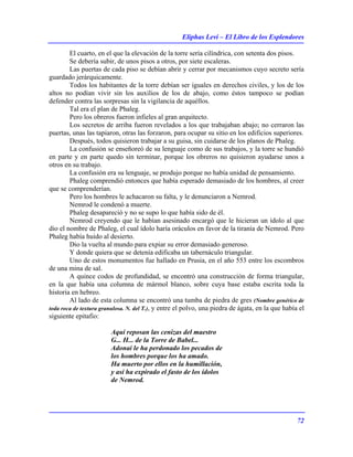 Eliphas Levi – El Libro de los Esplendores
72
El cuarto, en el que la elevación de la torre sería cilíndrica, con setenta dos pisos.
Se debería subir, de unos pisos a otros, por siete escaleras.
Las puertas de cada piso se debían abrir y cerrar por mecanismos cuyo secreto sería
guardado jerárquicamente.
Todos los habitantes de la torre debían ser iguales en derechos civiles, y los de los
altos no podían vivir sin los auxilios de los de abajo, como éstos tampoco se podían
defender contra las sorpresas sin la vigilancia de aquéllos.
Tal era el plan de Phaleg.
Pero los obreros fueron infieles al gran arquitecto.
Los secretos de arriba fueron revelados a los que trabajaban abajo; no cerraron las
puertas, unas las tapiaron, otras las forzaron, para ocupar su sitio en los edificios superiores.
Después, todos quisieron trabajar a su guisa, sin cuidarse de los planos de Phaleg.
La confusión se enseñoreó de su lenguaje como de sus trabajos, y la torre se hundió
en parte y en parte quedo sin terminar, porque los obreros no quisieron ayudarse unos a
otros en su trabajo.
La confusión era su lenguaje, se produjo porque no había unidad de pensamiento.
Phaleg comprendió entonces que había esperado demasiado de los hombres, al creer
que se comprenderían.
Pero los hombres le achacaron su falta, y le denunciaron a Nemrod.
Nemrod le condenó a muerte.
Phaleg desapareció y no se supo lo que había sido de él.
Nemrod creyendo que le habían asesinado encargó que le hicieran un ídolo al que
dio el nombre de Phaleg, el cual ídolo haría oráculos en favor de la tiranía de Nemrod. Pero
Phaleg había huido al desierto.
Dio la vuelta al mundo para expiar su error demasiado generoso.
Y donde quiera que se detenía edificaba un tabernáculo triangular.
Uno de estos monumentos fue hallado en Prusia, en el año 553 entre los escombros
de una mina de sal.
A quince codos de profundidad, se encontró una construcción de forma triangular,
en la que había una columna de mármol blanco, sobre cuya base estaba escrita toda la
historia en hebreo.
Al lado de esta columna se encontró una tumba de piedra de gres (Nombre genérico de
toda roca de textura granulosa. N. del T.), y entre el polvo, una piedra de ágata, en la que había el
siguiente epitafio:
Aquí reposan las cenizas del maestro
G... H... de la Torre de Babel...
Adonai le ha perdonado los pecados de
los hombres porque los ha amado.
Ha muerto por ellos en la humillación,
y así ha expirado el fasto de los ídolos
de Nemrod.
 