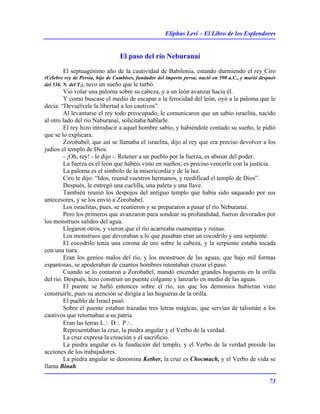 Eliphas Levi – El Libro de los Esplendores
73
El paso del río Neburanaí
El septuagésimo año de la cautividad de Babilonia, estando durmiendo el rey Ciro
(Célebre rey de Persia, hijo de Cambises, fundador del imperio persa; nació en 590 a.C., y murió después
del 536. N. del T.), tuvo un sueño que le turbó.
Vio volar una paloma sobre su cabeza, y a un león avanzar hacia él.
Y como buscase el medio de escapar a la ferocidad del león, oyó a la paloma que le
decía: “Devuélvele la libertad a los cautivos”.
Al levantarse el rey todo preocupado, le comunicaron que un sabio israelita, nacido
al otro lado del río Naburanaí, solicitaba hablarle.
El rey hizo introducir a aquel hombre sabio, y habiéndole contado su sueño, le pidió
que se lo explicara.
Zorobabel, que así se llamaba el israelita, dijo al rey que era preciso devolver a los
judíos el templo de Dios.
- ¡Oh, rey! - le dijo -. Retener a un pueblo por la fuerza, es abusar del poder.
La fuerza es el león que habéis visto en sueños; es preciso vencerle con la justicia.
La paloma es el símbolo de la misericordia y de la luz.
Ciro le dijo: “Idos, reunid vuestros hermanos, y reedificad el templo de Dios”.
Después, le entregó una cuclilla, una paleta y una llave.
También reunió los despojos del antiguo templo que había sido saqueado por sus
antecesores, y se los envió a Zorobabel.
Los israelitas, pues, se reunieron y se prepararon a pasar el río Neburanaí.
Pero los primeros que avanzaron para sondear su profundidad, fueron devorados por
los monstruos salidos del agua.
Llegaron otros, y vieron que el río acarreaba osamentas y ruinas.
Los monstruos que devoraban a lo que pasaban eran un cocodrilo y una serpiente.
El cocodrilo tenía una corona de oro sobre la cabeza, y la serpiente estaba tocada
con una tiara.
Eran los genios malos del río, y los monstruos de las aguas, que bajo mil formas
espantosas, se apoderaban de cuantos hombres intentaban cruzar el paso.
Cuando se lo contaron a Zorobabel, mandó encender grandes hogueras en la orilla
del río. Después, hizo construir un puente colgante y lanzarlo en medio de las aguas.
El puente se halló entonces sobre el río, sin que los demonios hubieran visto
construirle, pues su atención se dirigía a las hogueras de la orilla.
El pueblo de Israel pasó.
Sobre el puente estaban trazadas tres letras mágicas, que servían de talismán a los
cautivos que retornaban a su patria.
Eran las letras L∴ D∴ P∴.
Representaban la cruz, la piedra angular y el Verbo de la verdad.
La cruz expresa la creación y el sacrificio.
La piedra angular es la fundación del templo, y el Verbo de la verdad preside las
acciones de los trabajadores.
La piedra angular se denomina Kether, la cruz es Chocmach, y el Verbo de vida se
llama Binah.
 