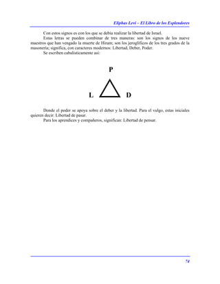 Eliphas Levi – El Libro de los Esplendores
74
Con estos signos es con los que se debía realizar la libertad de Israel.
Estas letras se pueden combinar de tres maneras: son los signos de los nueve
maestros que han vengado la muerte de Hiram; son los jeroglíficos de los tres grados de la
masonería; significa, con caracteres modernos: Libertad, Deber, Poder.
Se escriben cabalísticamente así:
P
L D
Donde el poder se apoya sobre el deber y la libertad. Para el vulgo, estas iniciales
quieren decir: Libertad de pasar.
Para los aprendices y compañeros, significan: Libertad de pensar.
 