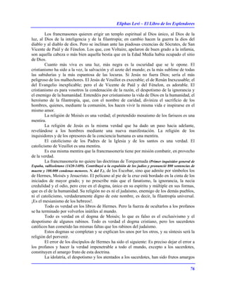 Eliphas Levi – El Libro de los Esplendores
76
Los francmasones quieren erigir un templo espiritual al Dios único, al Dios de la
luz, al Dios de la inteligencia y de la filantropía; en cambio hacen la guerra la dios del
diablo y al diablo de dios. Pero se inclinan ante las piadosas creencias de Sócrates, de San
Vicente de Paúl y de Fénelon. Los que, con Voltaire, apelaron de buen grado a la infamia,
son aquella cabeza o más bien aquella bestia que en la Edad Media había ocupado el sitio
de Dios.
Cuanto más viva es una luz, más negra es la oscuridad que se le opone. El
cristianismo ha sido a la vez, la salvación y el azote del mundo; es la más sublime de todas
las sabidurías y la más espantosa de las locuras. Si Jesús no fuera Dios; sería el más
peligroso de los malhechores. El Jesús de Veuillot es execrable; el de Renán Inexcusable; el
del Evangelio inexplicable; pero el de Vicente de Paúl y del Fénelon, es adorable. El
cristianismo es para vosotros la condenación de la razón, el despotismo de la ignorancia y
el enemigo de la humanidad. Entendéis por cristianismo la vida de Dios en la humanidad, el
heroísmo de la filantropía, que, con el nombre de caridad, diviniza el sacrificio de los
hombres, quienes, mediante la comunión, los hacen vivir la misma vida e inspirarse en el
mismo amor.
La religión de Moisés es una verdad; el pretendido mosaísmo de los fariseos es una
mentira.
La religión de Jesús es la misma verdad que ha dado un paso hacia adelante,
revelándose a los hombres mediante una nueva manifestación. La religión de los
inquisidores y de los opresores de la conciencia humana es una mentira.
El catolicismo de los Padres de la Iglesia y de los santos es una verdad. El
catolicismo de Veuillot es una mentira.
Es esa misma mentira que la francmasonería tiene por misión combatir, en provecho
de la verdad.
La francmasonería no quiere las doctrinas de Torquemada (Primer inquisidor general de
España, vallisoletano (1420-1489). Contribuyó a la expulsión de los judíos y pronunció 800 sentencias de
muerte y 100.000 condenas menores. N. del T.), de los Escobar, sino que admite por símbolos los
de Hermes, Moisés y Jesucristo. El pelícano al pie de la cruz está bordado en la cinta de los
iniciados de mayor grado; y no prescribe más que el fanatismo, la ignorancia, la necia
credulidad y el odio, pero cree en el dogma, único en su espíritu y múltiple en sus formas,
que es el de la humanidad. Su religión no es ni el judaísmo, enemigo de los demás pueblos,
ni el catolicismo, verdaderamente digno de este nombre, es decir, la filantropía universal.
¡Es el mesianismo de los hebreos!.
Todo es verdad en los libros de Hermes. Pero la fuerza de ocultarlos a los profanos
se ha terminado por volverlos inútiles al mundo.
Todo es verdad en el dogma de Moisés; lo que es falso es el exclusivismo y el
despotismo de algunos rabinos. Todo es verdad el dogma cristiano, pero los sacerdotes
católicos han cometido las mismas faltas que los rabinos del judaísmo.
Estos dogmas se completan y se explican los unos por los otros, y su síntesis será la
religión del porvenir.
El error de los discípulos de Hermes ha sido el siguiente: Es preciso dejar el error a
los profanos y hacer la verdad impenetrable a todo el mundo, excepto a los sacerdotes,
constituyen el amargo fruto de esta doctrina.
La idolatría, el despotismo y los atentados a los sacerdotes, han sido frutos amargos
 