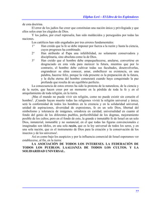 Eliphas Levi – El Libro de los Esplendores
77
de esta doctrina.
El error de los judíos fue creer que constituían una nación única y privilegiada y que
ellos solos eran los elegidos de Dios.
Y los judíos, por cruel represalia, han sido maldecidos y perseguidos por todas las
naciones.
Los católicos han sido engañados por tres errores fundamentales:
1° Han creído que la fe se debe imponer por fuerza a la razón y hasta la ciencia,
cuyos progresos ha combinado.
2° Han atribuido al Papa una infalibilidad, no solamente conservadora y
disciplinaria, sino absoluta como la de Dios.
3° Han creído que el hombre debe empequeñecerse, anularse, convertirse en
desgraciado en esta vida para merecer la futura, mientras que por lo
contrario, el hombre debe cultivar todas sus facultades, desenvolverlas,
engrandecer su alma conocer, amar, embellecer su existencia, en una
palabra, hacerse feliz, porque la vida presente es la preparación de la futura,
y la dicha eterna del hombre comenzará cuando haya conquistado la paz
profunda que resulta de un equilibrio perfecto.
La consecuencia de estos errores ha sido la protesta de la naturaleza, de la ciencia y
de la razón, que hacen creer por un momento en la pérdida de toda la fe y en el
aniquilamiento de toda religión, en la tierra.
¡Mas el mundo no puede vivir sin religión, como no puede existir sin corazón el
hombre!. ¡Cuando hayan muerto todas las religiones vivirá la religión universal y única;
será la conformidad de todos los hombres en la creencia y en la solidaridad universal,
unidad de aspiraciones, diversidad de expresiones, fe en un solo Dios, libertad del
simbolismo y tolerancia de imágenes, ortodoxia en caridad, universalidad en cuanto al
fondo del genio de los diferentes pueblos, perfectibilidad de los dogmas, mejoramiento
posible de los cultos; pero en el fondo de esto, la grande e inmutable fe de Israel en un solo
Dios, inmaterial, inmutable y no sustancial, en el que todas las figuras convencionales e
imaginadas son ídolos, en una sola razón, que es la ley universal de todos los seres, y en
una sola nación, que es el instrumento de Dios para la creación y la conservación de los
insectos y de los universos!.
Así es como bajo los auspicios y por la influencia comercial de Israel esperamos ver
establecerse, al fin, en la tierra:
LA ASOCIACIÓN DE TODOS LOS INTERESES. LA FEDERACIÓN DE
TODOS LOS PUEBLOS. LAALIANZA DE TODOS LOS CULTOS. Y LA
SOLIDARIDAD UNIVERSAL.
 