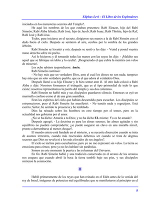 Eliphas Levi – El Libro de los Esplendores
8
iniciados en los menesteres secretos del Templo?.
He aquí los nombres de los que estaban presentes: Rabí Eleazar, hijo del Rabí
Simeón; Rabí Abba Jéhuda; Rabí José, hijo de Jacob; Rabí Isaac; Rabí Thiskia, hijo de Raf;
Rabí José y Rabí Jesa.
Todos, para iniciarse en el secreto, dirigieron sus manos a la de Rabí Simeón con el
dedo hacia el cielo. Después se sentaron al aire, ocultos por la sombra de los grandes
árboles.
Rabí Simeón se levantó y oró; después se sentó y les dijo: - Venid y posad vuestra
mano derecha sobre mi pecho.
Así lo hicieron; y él tomando todas las manos con las suyas les dijo: - ¡Maldito sea
aquel que se fabrique un ídolo y lo oculte!. ¡Desgraciado el que cubra la mentira con velos
de misterio!.
Los ocho rabinos respondieron: Amén.
Rabí Simeón continuó:
- No hay más que un verdadero Dios, ante el cual los dioses no son nada; tampoco
hay más que un solo verdadero pueblo, que es el que adora al verdadero Dios.
Después llamó a su hijo Eleazar y le hizo sentar ante él. Al otro lado colocó a Rabí
Abba y dijo: Nosotros formamos el triángulo, que es el tipo primordial de todo lo que
existe; nosotros representamos la puerta del templo y sus dos columnas.
Rabí Simeón no habló más y sus discípulos guardaron silencio. Entonces se oyó un
murmullo confuso como el de una gran asamblea.
Eran los espíritus del cielo que habían descendido para escuchar. Los discípulos se
estremecieron, pero el Rabí Simeón les manifestó: - No temáis nada y regocijaos. Está
escrito; Señor, he sentido tu presencia y he temblado.
Dios ha reinado sobre los hombres en otro tiempo por el temor, pero en la
actualidad nos gobierna por el amor.
¿No se ha dicho: Amarás a tu Dios; y no ha dicho EL mismo: Yo os he amado?.
Después agregó; - La doctrina es para las almas serenas; las almas agitadas y sin
equilibrio no pueden comprenderla; ¿se puede asegurar un clavo en una muralla móvil,
pronto a derrumbarse al menor choque?.
El mundo entero está fundado en el misterio, y se necesita discreción cuando se trata
de asuntos terrestres, cuando más reservados debemos ser cuando se trata de dogmas
secretos que Dios no revela ni a los más elevados de sus ángeles?.
El cielo se inclina para escucharnos; pero yo no me expresaré sin velos. La tierra se
emociona para oírnos; pero yo no les hablaré sin parábolas.
Somos en este momento la puerta y las columnas del Universo.
En fin. Rabí Simeón habló y una tradición conservada en el arcano de los arcanos
nos asegura que cuando abrió la boca la tierra tembló bajo sus pies, y sus discípulos
sintieron la conmoción.
II
Habló primeramente de los reyes que han reinado en el Edén antes de la venida del
rey de Israel, imágenes de potencias mal equilibradas que se manifestaron al principio en el
 
