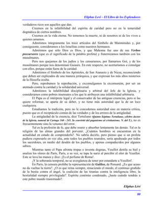 Eliphas Levi – El Libro de los Esplendores
80
verdaderos ricos son aquellos que dan.
Creemos en la infalibilidad del espíritu de caridad pero no en la temeridad
dogmática de ciertos nombres.
Creemos en la vida eterna. No tememos la muerte, ni de nosotros ni de los vivos a
quienes amamos.
Admitimos íntegramente los trece artículos del Símbolo de Maimónides y, por
consiguiente, consideramos a los Israelitas como nuestros hermanos.
Admitimos que sólo Dios es Dios, y que Mahoma fue uno de sus Verbos
precursores (que es el significado de la palabra profeta) y fraternizamos también con los
musulmanes.
Pero nos quejamos de los judíos y los censuramos, por llamarnos Goí, y de los
musulmanes porque nos denominan Guiaurs. En este respecto, no acertaríamos a comulgar
con ellos, porque están fuera de la caridad.
Admitimos el Símbolo de los Apóstoles, de San Atanasio y de Nicea, reconociendo
que deben ser explicados de una manera jerárquica, y que expresan los más altos misterios
de la filosofía oculta.
Pero, reprobamos la reprobación, y excomulgamos la excomunión, por ser un
atentado contra la caridad y la solidaridad universal.
Admitimos la infalibilidad disciplinaria y arbitral del Jefe de la Iglesia, y
consideramos como pobres insensatos a los que le atribuyen una infalibilidad arbitraria.
El Papa es el intérprete legal y el conservador de las antiguas creencias, pero si las
quiere reformar, se aparta de su deber, y no tiene más autoridad que la de un loco
cualquiera.
Estudiamos la tradición, pero no le concedemos autoridad sino en materia crítica,
puesto que es el receptáculo común de las verdades y de los errores de la antigüedad.
La antigüedad de la creencia, dice Tertuliano (Quinto Séptimo Tertuliano, célebre doctor
de la Iglesia, natural de Cartago 160 - 245. Se convirtió del paganismo al cristianismo. N. del T.), no es
frecuentemente sino la vetustez del error.
Tal es la profesión de fe, que debe reunir y absorber lentamente las demás. Tal es la
religión de las almas grandes del porvenir. ¿Cuántos hombres se encuentran en la
actualidad en estado de comprenderla?. No sabría decirlo, pero pienso que si un profeta
pudiera expresarlo en voz alta, ante todos los pueblos reunidos, sería apedreado por todos
los sacerdotes, en medio del desdén de los pueblos, y apenas compadecidos por algunos
sabios.
Mientras tanto el Papa afronta tropas e inventa dogmas, Veuillot destila su hiel y
analiza los olores de París, París, a su vez, se tapa la nariz al percibir el olor de Veuillot.
Este se lava las manos y dice: ¡Es el perfume de Roma!.
¡Y la soberanía temporal, no se avergüenza de tener por estandarte a Veuillot!.
En Paris, la censura prohíbe la representación de Galileo, de Ponsard. ¿Es que acaso
no da vueltas la tierra?. ¿O es que reina siempre, renaciendo el miedo, el continuo gruñido
de la bestia contra el ángel, la coalición de las tiranías contra la inteligencia libre, la
bestialidad siempre privilegiada?. Espíritu continúo condenado, ¿hasta cuándo tendrás a
este pobre mundo trastornado?.
Eliphas Lévi
 