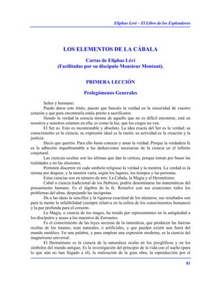 Eliphas Levi – El Libro de los Esplendores
81
LOS ELEMENTOS DE LA CÁBALA
Cartas de Eliphas Lévi
(Facilitadas por su discípulo Monsieur Montaut).
PRIMERA LECCIÓN
Prolegómenos Generales
Señor y hermano:
Puedo daros este título, puesto que buscáis la verdad en la sinceridad de vuestro
corazón y que para encontrarla estáis presto a sacrificaros.
Siendo la verdad la esencia misma de aquello que no es difícil encontrar, está en
nosotros y nosotros estamos en ella; es como la luz, que los ciegos no ven.
El Ser es. Esto es incontestable y absoluto. La idea exacta del Ser es la verdad; su
conocimiento es la ciencia; su expresión ideal es la razón; su actividad es la creación y la
justicia.
Decís que queréis. Para ello basta conocer y amar la verdad. Porque la verdadera fe
es la adhesión inquebrantable a las deducciones necesarias de la ciencia en el infinito
conjetural.
Las ciencias ocultas son las últimas que dan la certeza, porque toman por bases las
realidades y no las alusiones.
Permiten discernir en cada símbolo religioso la verdad y la mentira. La verdad es la
misma por doquier, y la mentira varía, según los lugares, los tiempos y las personas.
Estas ciencias son en número de tres: La Cabala, la Magia y el Hermetismo.
Cabal o ciencia tradicional de los Hebreos, podría denominarse las matemáticas del
pensamiento humano. Es el álgebra de la fe. Resuelve con sus ecuaciones todos los
problemas del alma, despejando las incógnitas.
Da a las ideas la sencillez y la rigurosa exactitud de los números; sus resultados son
para la mente la infalibilidad (siempre relativa en la esfera de los conocimientos humanos)
y la paz profunda para el corazón.
La Magia, o ciencia de los magos, ha tenido por representantes en la antigüedad a
los discípulos y acaso a los maestros de Zoroastro.
Es el conocimiento de las leyes secretas de la naturaleza, que producen las fuerzas
ocultas de los imanes, sean naturales, o artificiales, y que pueden existir aun fuera del
mundo metálico. En una palabra, y para emplear una expresión moderna, es la ciencia del
magnetismo universal.
El Hermetismo es la ciencia de la naturaleza oculta en los jeroglíficos y en los
símbolos del mundo antiguo. Es la investigación del principio de la vida con el sueño (para
lo que aún no han llegado a él), la realización de la gran obra, la reproducción por el
 