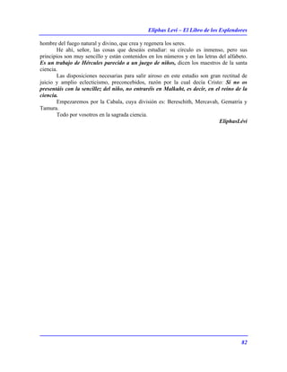 Eliphas Levi – El Libro de los Esplendores
82
hombre del fuego natural y divino, que crea y regenera los seres.
He ahí, señor, las cosas que deseáis estudiar: su círculo es inmenso, pero sus
principios son muy sencillo y están contenidos en los números y en las letras del alfabeto.
Es un trabajo de Hércules parecido a un juego de niños, dicen los maestros de la santa
ciencia.
Las disposiciones necesarias para salir airoso en este estudio son gran rectitud de
juicio y amplio eclecticismo, preconcebidos, razón por la cual decía Cristo: Sí no os
presentáis con la sencillez del niño, no entraréis en Malkuht, es decir, en el reino de la
ciencia.
Empezaremos por la Cabala, cuya división es: Bereschith, Mercavah, Gematría y
Tamura.
Todo por vosotros en la sagrada ciencia.
EliphasLévi
 
