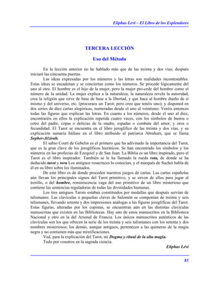 Eliphas Levi – El Libro de los Esplendores
85
TERCERA LECCIÓN
Uso del Método
En la lección anterior no he hablado más que de las treinta y dos vías; después
iniciaré las cincuenta puertas.
Las ideas expresadas por los números y las letras son realidades incontestables.
Estas ideas se encadenan y se conciertan como los números. Se procede lógicamente del
uno al otro. El hombre es el hijo de la mujer, pero la mujer pro-cede del hombre como el
número de la unidad. La mujer explica a la naturaleza; la naturaleza revela la autoridad,
crea la religión que sirve de base de base a la libertad, y que hace al hombre dueño de sí
mismo y del universo, etc. (procuraos un Tarot; pero creo que tenéis uno); y disponed en
dos series de diez cartas alegóricas, numeradas desde el uno al veintiuno. Veréis entonces
todas las figuras que explican las letras. En cuanto a los números, desde el uno al diez,
encontraréis en ellos la explicación repetida cuatro veces, con los símbolos de bastos o
cetro del padre, copas o delicias de la madre, espadas o combate del amor, y oros o
fecundidad. El Tarot se encuentra en el libro jeroglífico de las treinta y dos vías, y su
explicación sumaria hállase en el libro atribuido al patriarca Abraham, que se llama
Sepher-Jézirah.
El sabio Court de Gebelin es el primero que ha adivinado la importancia del Tarot,
que es la gran clave de los jeroglíficos hieráticos. Se han encontrado los símbolos y los
números en las profecías de Ezequiel y de San Juan. La Biblia es un libro inspirado, pero el
Tarot es el libro inspirador. También se le ha llamado la rueda rota, de donde se ha
deducido tarot y tora Los antiguos rosacruces lo conocían, y el marqués de Suchet habla de
él en su libro sobre los iluminados.
De este libro es de donde proceden nuestros juegos de cartas. Las cartas españolas
aún llevan los principales signos del Tarot primitivo, y se sirven de ellos para jugar al
tresillo, o del hombre, reminiscencia vaga del uso primitivo de un libro misterioso que
contiene las sentencias reguladoras de todas las divinidades humanas.
Los tres antiguos Tarots estaban constituidos por medallas que después servían de
talismanes. Las clavículas o pequeñas claves de Salomón se componían de treinta y seis
talismanes, llevando setenta y dos impresiones análogas a las figuras jeroglíficas del Tarot.
Estas figuras, alteradas por los copistas, se encuentran aún en las distintas clavículas
manuscritas que existen en las Bibliotecas. Hay uno de estos manuscritos en la Biblioteca
Nacional y otro en la del Arsenal de Francia. Los únicos manuscritos auténticos de las
clavículas son los que ofrecen la serie de los treinta y seis talismanes con los setenta y dos
nombres misteriosos; los demás, aunque antiguos, pertenecen a las quimeras de la magia
negra y no contienen más que mixtificaciones.
Ved, para la explicación del Tarot, mi Dogma y ritual de la alta magia.
Todo por vosotros en la sagrada ciencia.
Eliphas Lévi
 