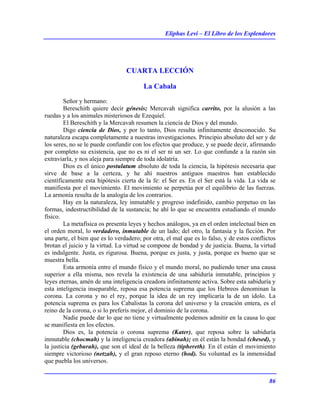 Eliphas Levi – El Libro de los Esplendores
86
CUARTA LECCIÓN
La Cabala
Señor y hermano:
Bereschith quiere decir génesis; Mercavah significa carrito, por la alusión a las
ruedas y a los animales misteriosos de Ezequiel.
El Bereschith y la Mercavah resumen la ciencia de Dios y del mundo.
Digo ciencia de Dios, y por lo tanto, Dios resulta infinitamente desconocido. Su
naturaleza escapa completamente a nuestras investigaciones. Principio absoluto del ser y de
los seres, no se le puede confundir con los efectos que produce, y se puede decir, afirmando
por completo su existencia, que no es ni el ser ni un ser. Lo que confunde a la razón sin
extraviarla, y nos aleja para siempre de toda idolatría.
Dios es el único postulatum absoluto de toda la ciencia, la hipótesis necesaria que
sirve de base a la certeza, y he ahí nuestros antiguos maestros han establecido
científicamente esta hipótesis cierta de la fe: el Ser es. En el Ser está la vida. La vida se
manifiesta por el movimiento. El movimiento se perpetúa por el equilibrio de las fuerzas.
La armonía resulta de la analogía de los contrarios.
Hay en la naturaleza, ley inmutable y progreso indefinido, cambio perpetuo en las
formas, indestructibilidad de la sustancia; he ahí lo que se encuentra estudiando el mundo
físico.
La metafísica os presenta leyes y hechos análogos, ya en el orden intelectual bien en
el orden moral, lo verdadero, inmutable de un lado; del otro, la fantasía y la ficción. Por
una parte, el bien que es lo verdadero; por otra, el mal que es lo falso, y de estos conflictos
brotan el juicio y la virtud. La virtud se compone de bondad y de justicia. Buena, la virtud
es indulgente. Justa, es rigurosa. Buena, porque es justa, y justa, porque es bueno que se
muestra bella.
Esta armonía entre el mundo físico y el mundo moral, no pudiendo tener una causa
superior a ella misma, nos revela la existencia de una sabiduría inmutable, principios y
leyes eternas, amén de una inteligencia creadora infinitamente activa. Sobre esta sabiduría y
esta inteligencia inseparable, reposa esa potencia suprema que los Hebreos denominan la
corona. La corona y no el rey, porque la idea de un rey implicaría la de un ídolo. La
potencia suprema es para los Cabalistas la corona del universo y la creación entera, es el
reino de la corona, o si lo preferís mejor, el dominio de la corona.
Nadie puede dar lo que no tiene y virtualmente podemos admitir en la causa lo que
se manifiesta en los efectos.
Dios es, la potencia o corona suprema (Kater), que reposa sobre la sabiduría
inmutable (chocmah) y la inteligencia creadora (abinah); en él están la bondad (chesed), y
la justicia (geburah), que son el ideal de la belleza (tiphereth). En él están el movimiento
siempre victorioso (netzah), y el gran reposo eterno (hod). Su voluntad es la inmensidad
que puebla los universos.
 