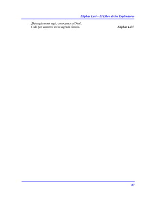 Eliphas Levi – El Libro de los Esplendores
87
¡Detengámonos aquí; conocemos a Dios!.
Todo por vosotros en la sagrada ciencia. Eliphas Lévi
 