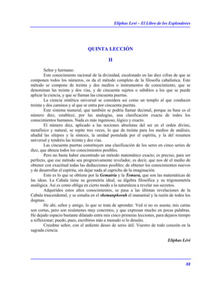 Eliphas Levi – El Libro de los Esplendores
88
QUINTA LECCIÓN
II
Señor y hermano:
Este conocimiento racional de la divinidad, escalonado en las diez cifras de que se
componen todos los números, os da el método completo de la filosofía cabalística. Este
método se compone de treinta y dos medios o instrumentos de conocimiento, que se
denominan las treinta y dos vías, y de cincuenta sujetos o súbditos a los que se puede
aplicar la ciencia, y que se llaman las cincuenta puertas.
La ciencia sintética universal se considera así como un templo al que conducen
treinta y dos caminos y al que se entra por cincuenta puertas.
Este sistema numeral, que también se podría llamar decimal, porque su base es el
número diez, establece, por las analogías, una clasificación exacta de todos los
conocimientos humanos. Nada es más ingenioso, lógico y exacto.
El número diez, aplicado a las nociones absolutas del ser en el orden divino,
metafísico y natural, se repite tres veces, lo que da treinta para los medios de análisis;
añadid las silepsis y la síntesis, la unidad postulada por el espíritu, y la del resumen
universal y tendréis las treinta y dos vías.
Las cincuenta puertas constituyen una clasificación de los seres en cinco series de
diez, que abraza todos los conocimientos posibles.
Pero no basta haber encontrado un método matemático exacto; es preciso, para ser
perfecto, que ese método sea progresivamente revelador, es decir, que nos dé el medio de
obtener con exactitud todas las deducciones posibles; de obtener los conocimientos nuevos
y de desarrollar el espíritu, sin dejar nada al capricho de la imaginación.
Esto es lo que se obtiene por la Gematría y la Temura, que son las matemáticas de
las ideas. La Cabala tiene su geometría ideal, su álgebra filosófica y su trigonometría
analógica. Así es como obliga en cierto modo a la naturaleza a revelar sus secretos.
Adquiridos estos altos conocimientos, se pasa a las últimas revelaciones de la
Cabala trascendental, y se estudia en el shemanphorah el manantial y la razón de todos los
dogmas.
He ahí, señor y amigo, lo que se trata de aprender. Ved si no os asusta; mis cartas
son cortas, pero son resúmenes muy concretos, y que expresan mucho en pocas palabras.
He dejado espacio bastante dilatado entre mis cinco primeras lecciones, para dejaros tiempo
a reflexionar; puedo, pues, escribiros más a menudo si lo deseáis.
Creedme señor, con el ardiente deseo de seros útil. Vuestro de todo corazón en la
sagrada ciencia.
Eliphas Lévi
 