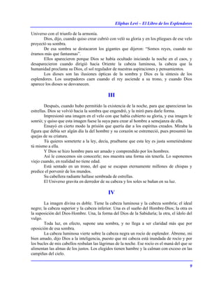 Eliphas Levi – El Libro de los Esplendores
9
Universo con el triunfo de la armonía.
Dios, dijo, cuando quiso crear cubrió con veló su gloria y en los pliegues de ese velo
proyectó su sombra.
De esa sombra se destacaron los gigantes que dijeron: “Somos reyes, cuando no
éramos más que fantasmas”.
Ellos aparecieron porque Dios se había ocultado iniciando la noche en el caos, y
desaparecieron cuando dirigió hacia Oriente la cabeza luminosa, la cabeza que la
humanidad proclama su Dios, el sol regulador de nuestras aspiraciones y pensamientos.
Los dioses son las ilusiones ópticas de la sombra y Dios es la síntesis de los
esplendores. Los usurpadores caen cuando el rey asciende a su trono, y cuando Dios
aparece los dioses se desvanecen.
III
Después, cuando hubo permitido la existencia de la noche, para que aparecieran las
estrellas. Dios se volvió hacia la sombra que engendró, y la miró para darle forma.
Impresionó una imagen en el velo con que había cubierto su gloria, y esa imagen le
sonrió; y quiso que esta imagen fuese la suya para crear al hombre a semejanza de ella.
Ensayó en cierto modo la prisión que quería dar a los espíritus creados. Miraba la
figura que debía ser algún día la del hombre y su corazón se estremeció, pues presumió las
quejas de su criatura.
Tú quieres someterte a la ley, decía, pruébame que esta ley es justa sometiéndome
tú mismo a ella.
Y Dios se hizo hombre para ser amado y comprendido por los hombres.
Así le conocemos sin conocerle; nos muestra una forma sin tenerla. Lo suponemos
viejo cuando, en realidad no tiene edad.
Está sentado en un trono, del que se escapan eternamente millones de chispas y
predice el porvenir de los mundos.
Su cabellera radiante hallase sembrada de estrellas.
El Universo gravita en derredor de su cabeza y los soles se bañan en su luz.
IV
La imagen divina es doble. Tiene la cabeza luminosa y la cabeza sombría; el ideal
negro; la cabeza superior y la cabeza inferior. Una es el sueño del Hombre-Dios; la otra es
la suposición del Dios-Hombre. Una, la forma del Dios de la Sabiduría; la otra, el ídolo del
vulgo.
Toda luz, en efecto, supone una sombra, y no llega a ser claridad más que por
oposición de esa sombra.
La cabeza luminosa vierte sobre la cabeza negra un rocío de esplendor. Ábreme, mi
bien amado, dijo Dios a la inteligencia, puesto que mi cabeza está inundada de rocío y por
los bucles de mis cabellos resbalan las lágrimas de la noche. Ese rocío es el maná del que se
alimentan las almas de los justos. Los elegidos tienen hambre y la calman con exceso en las
campiñas del cielo.
 