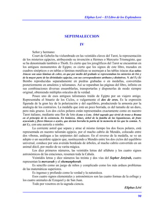 Eliphas Levi – El Libro de los Esplendores
90
SEPTIMALECCION
IV
Señor y hermano:
Court de Gebelin ha vislumbrado en las veintidós claves del Tarot, la representación
de los misterios egipcios, atribuyendo su invención a Hermes o Mercurio Trismegisto, que
se ha denominado también o Thoth. Es cierto que los jeroglíficos del Tarot se encuentran en
los antiguos monumentos de Egipto; es cierto que los signos de este libro, trazados en
cuadros sinópticos o en tablas o láminas metálicas se asemejan a las tablas isíacas (Las tablas
Jsíacas son unas láminas de cobre, en que por medio del grabado se representaban los misterios de Isis y
de la mayor parte de las divinidades egipcias, con sus correspondientes atributos y distintivos. N. del T.) de
Bembo reproducidas separadamente en piedras grabadas o en medallas, convertidas
posteriormente en amuletos y talismanes. Así se reparaban las páginas del libro, infinito en
sus combinaciones diversas ensamblarlas, transportarlas y disponerlas de modo siempre
original, obteniendo múltiples oráculos de la verdad.
Poseo uno de esos antiguos talismanes traído de Egipto por un viajero amigo.
Representaba el binario de los Ciclos, o vulgarmente el dos de oros. Es la expresión
figurada de la gran ley de la polarización y del equilibrio, produciendo la armonía por la
analogía de los contrarios. La medalla que está un poco borrada, es del tamaño de un duro,
pero más grueso. Los dos ciclos polares están representados exactamente como en nuestro
Tarot italiano, mediante una flor de loto (Lotus o Loto. Árbol sagrado que sirvió de trono a Brama
en el principio de la existencia. En botánica, Almez, árbol de la familia de las leguminosas, de fruto
azucarado y flores blancas o azules, que decían borraba la patria de la memoria de los que la comían. N.
del T.), con una aureola o nimbo.
La corriente astral que separa y atrae al mismo tiempo los dos focos polares, está
representada en nuestro talismán egipcio, por el macho cabrío de Mendés, colocado entre
dos víboras, análogas a las serpientes del caduceo. En el reverso de la medalla, se ve un
adepto o un sacerdote egipcio que, sustituyendo a Mendés entre los dos ciclos del equilibrio
universal, conduce por una avenida bordeada de árboles, al macho cabrío convertido en un
animal dócil, por medio de su varita mágica.
Los diez primeros números, las veintidós letras del alfabeto y los cuatro signos
astronómicos de las estaciones, resumen toda la Cabala.
Veintidós letras y diez números las treinta y dos vías del Sepher Jetzirah, cuatro
representan la mercavah y el shemanphorah.
Es sencillo como un juego de niños y complicado como los más arduos problemas
de las matemáticas superiores.
Es ingenuo y profundo como la verdad y la naturaleza.
Esos cuatro signos elementales y astronómicos son las cuatro formas de la esfinge y
los cuatro animales de Ezequiel y de San Juan.
Todo por vosotros en la sagrada ciencia.
Eliphas Lévi
 