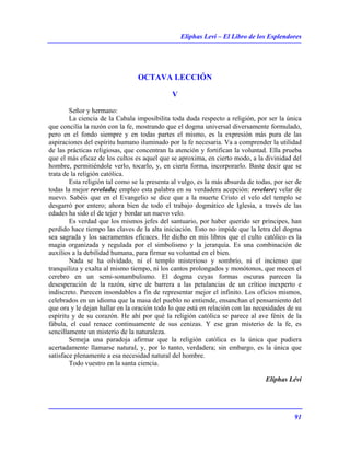 Eliphas Levi – El Libro de los Esplendores
91
OCTAVA LECCIÓN
V
Señor y hermano:
La ciencia de la Cabala imposibilita toda duda respecto a religión, por ser la única
que concilia la razón con la fe, mostrando que el dogma universal diversamente formulado,
pero en el fondo siempre y en todas partes el mismo, es la expresión más pura de las
aspiraciones del espíritu humano iluminado por la fe necesaria. Va a comprender la utilidad
de las prácticas religiosas, que concentran la atención y fortifican la voluntad. Ella prueba
que el más eficaz de los cultos es aquel que se aproxima, en cierto modo, a la divinidad del
hombre, permitiéndole verlo, tocarlo, y, en cierta forma, incorporarlo. Baste decir que se
trata de la religión católica.
Esta religión tal como se la presenta al vulgo, es la más absurda de todas, por ser de
todas la mejor revelada; empleo esta palabra en su verdadera acepción: revelare; velar de
nuevo. Sabéis que en el Evangelio se dice que a la muerte Cristo el velo del templo se
desgarró por entero; ahora bien de todo el trabajo dogmático de Iglesia, a través de las
edades ha sido el de tejer y bordar un nuevo velo.
Es verdad que los mismos jefes del santuario, por haber querido ser príncipes, han
perdido hace tiempo las claves de la alta iniciación. Esto no impide que la letra del dogma
sea sagrada y los sacramentos eficaces. He dicho en mis libros que el culto católico es la
magia organizada y regulada por el simbolismo y la jerarquía. Es una combinación de
auxilios a la debilidad humana, para firmar su voluntad en el bien.
Nada se ha olvidado, ni el templo misterioso y sombrío, ni el incienso que
tranquiliza y exalta al mismo tiempo, ni los cantos prolongados y monótonos, que mecen el
cerebro en un semi-sonambulismo. El dogma cuyas formas oscuras parecen la
desesperación de la razón, sirve de barrera a las petulancias de un crítico inexperto e
indiscreto. Parecen insondables a fin de representar mejor el infinito. Los oficios mismos,
celebrados en un idioma que la masa del pueblo no entiende, ensanchan el pensamiento del
que ora y le dejan hallar en la oración todo lo que está en relación con las necesidades de su
espíritu y de su corazón. He ahí por qué la religión católica se parece al ave fénix de la
fábula, el cual renace continuamente de sus cenizas. Y ese gran misterio de la fe, es
sencillamente un misterio de la naturaleza.
Semeja una paradoja afirmar que la religión católica es la única que pudiera
acertadamente llamarse natural, y, por lo tanto, verdadera; sin embargo, es la única que
satisface plenamente a esa necesidad natural del hombre.
Todo vuestro en la santa ciencia.
Eliphas Lévi
 