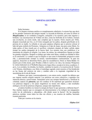 Eliphas Levi – El Libro de los Esplendores
92
NOVENA LECCIÓN
VI
Señor hermano:
Si el dogma cristiano-católico es completamente cabalístico, lo mismo hay que decir
de los grandes santuarios del antiguo mundo. La leyenda de Khrisna, tal como la refiere el
Bhaghavadam, es un verdadero evangelio, semejante a los nuestros; pero más ingenuo y
brillante. Las encarnaciones de Vishnú son diez, como las Sefiroths de la Cabala y forman
una revelación, en cierto modo, más completa que la nuestra. Osiris muerto por Tifón,
después resucitado por Isis, es el Cristo renegado por los judíos, después glorificado en la
persona de su madre. La tebaida es una gran epopeya religiosa que es preciso colocar al
lado del gran símbolo de Prometeo. Antígona es el tipo de mujer, tan pura como María. En
todas partes el bien triunfa por el sacrificio voluntario después de haber sufrido algún
tiempo los asaltos desiguales de la fuerza fatal. Los mismos ritos son simbólicos y se
transmiten de religión en religión. Las tiaras, las mitras, las sobrepellices figuran en todas
las grandes religiones. Después se dedujo que todas eran falsas, cuando en realidad lo falso
es la conclusión. La verdad es que la religión es una como la humanidad, progresiva como
ella, y permaneciendo siempre la misma, transformándose continuamente. Si para los
egipcios, Jesucristo se denomina Osiris, para los escandinavos, Osiris se llama Balder. Es
muerto por el lobo Jeuris, pero Wodán u Odín le vuelve a la vida y las mismas Walquirias
le vierten hidromiel en el Walhalla (Palacio de los Campos Elíseos o moradas de los héroes escandinavos. N.
del T.). Los esclados, los druidas, los bardos, cantaban la muerte y la resurrección de Terenis
o de Tétunus, distribuían a sus fieles el muérdago sagrado como nosotros el boj bendecido
en las fiestas del solsticio de estío y rendían culto a la inspirada virginidad de las
sacerdotisas de la isla de Sayne.
Podemos, por tanto, concienzudamente y con entera razón, cumplir los deberes que
nos impone nuestra religión material. Las prácticas son actos colectivos y repetidos con
intención directa y perseverante. Semejantes actos son siempre beneficiosos y fortifican la
voluntad, especie de gimnasia, que nos conduce al fin espiritual que queremos alcanzar.
Las prácticas mágicas y los pases magnéticos no tienen otro objeto, y dan resultados
análogos a los de las prácticas religiosas; aunque más imperfectas.
¿Cuántos hombres no tienen la energía de hacer lo que quisieran y debieran hacer?.
Hay muchas mujeres que se consagran sin descorazonarse a los trabajos tan repugnantes
como los de enfermeras y educadoras. ¿De dónde sacan la fuerza?. De las pequeñas
prácticas reetidas: rezan todos los días sus oficios y sus rosarios de rodillas, haciendo
examen particular.
Todo por vosotros en la ciencia.
Eliphas Lévi
 