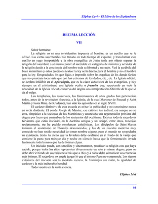 Eliphas Levi – El Libro de los Esplendores
93
DECIMA LECCIÓN
VII
Señor hermano:
La religión no es una servidumbre impuesta al hombre, es un auxilio que se le
ofrece. Las cartas sacerdotales han tratado en todo tiempo de explotar, y transformar este
auxilio en yugo insoportable y la obra evangélica de Jesús tenía por objeto separar la
religión del sacerdote o al menos poner al sacerdote en categoría de ministro y servidor de
la religión dando a la conciencia del hombre toda su libertad y su razón. Ved la parábola del
buen samaritano y estos preciosos textos: la ley se ha hecho para el hombre y no el hombre
para la ley. Desgraciados los que ligáis e imponéis sobre las espaldas de los demás fardos
que no quisierais tocar más que con los extremos de los dedos, etc., etc. La Iglesia oficial,
se declara infalible en el Apocalipsis, que es la clave cabalística de los evangelios, y hay
siempre en el cristianismo una iglesia oculta o jvanuita que, respetando en todo la
necesidad de la Iglesia oficial, conserva del dogma una interpretación diferente de la que se
da al vulgo.
Los templarios, los rosacruces, los francmasones de altos grados han pertenecido
todos, antes de la revolución francesa, a la Iglesia, de la cual Martínez de Pascual y Saint
Martin y hasta Mme. de Krudemer, han sido los apóstoles en el siglo XVIII.
El carácter distintivo de esta escuela es evitar la publicidad y no constituirse nunca
en secta disidente. El conde Joseph de Maistre, ese católico tan radical, era aunque no se
crea, simpático a la sociedad de los Martinistas y anunciaba una regeneración próxima del
dogma por luces que emanaban de los santuarios del ocultismo. Existen todavía sacerdotes
fervientes que están iniciados en la doctrina antigua y un obispo, entre otros, fallecido
recientemente, me ha pedido enseñanzas cabalísticas. Los discípulos de Saint-Martin
tomaron el seudónimo de filósofos desconocidos, y los de un maestro moderno muy
conocido no han tenido necesidad de tomar nombre alguno, pues el mundo no sospechaba
su existencia. Jesús ha dicho que la levadura debe ocultarse en el fondo de la vasija que
contiene la pasta para trabajar día y noche en silencio hasta que la fermentación invada
lentamente toda la masa que ha de formar el pan.
Un iniciado puede, con sencillez y sinceramente, practicar la religión con que haya
nacido, porque todos los ritos representan diversamente un solo y mismo dogma; pero no
debe abrir el fondo de su conciencia más que a Dios y a nadie debe comunicar sus creencias
más íntimas. El sacerdote no puede juzgar lo que el mismo Papa no comprende. Los signos
exteriores del iniciado son la modesta ciencia, la filantropía sin ruido, la igualdad de
carácter y la más inalterable bondad.
Todo vuestro en la santa ciencia.
Eliphas Lévi
 