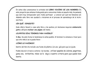 En estos días comenzamos la actividad del LIBRO VIAJERO DE LOS NOMBRES. En este proyecto que estamos trabajando para conocernos todos un poquito más, he pensado que será muy enriquecedor para todos participar y conocer por qué nos llamamos así. Además este libro nos ayudará a iniciarnos en el proceso de aprendizaje de la lecto- escritura. 
¿EN QUÉ CONSISTE? 
Cada niño/a llevará a casa este libro y los padres y/o hermanos mayores colaborarán junto a él para realizar una página del mismo. 
¿CUÁNTOS DÍAS TENEMOS PARA HACERLO? 
3 días. De esta forma lo tendremos lo antes posible. Al terminar lo volvemos a traer para que otro niño/a se lo pueda llevar. 
¿CÓMO LO HACEMOS? 
Dentro del libro he incluido una funda de plástico con una guía para que os ayude. 
Podéis decorar el marco exterior, los bordes, utilizar papeles de colores, pegatinas, goma eva, brillantina, telas: os lo dejo a vuestro criterio para que quede bien bonito. 
 