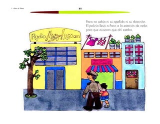 1 • P a c o e l C h a t o 11 
Paco no sabía ni su apellido ni su dirección. 
El policía llevó a Paco a la estación de radio 
para que avisaran que ahí estaba. 
 