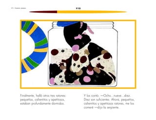1 7 • C u e n t a r a t o n e s 113 
Finalmente, halló otros tres ratones: 
pequeños, calientitos y apetitosos, 
estaban profundamente dormidos. 
Y los contó: —Ocho...nueve...diez. 
Diez son suficientes. Ahora, pequeños, 
calientitos y apetitosos ratones, me los 
comeré —dijo la serpiente. 
 