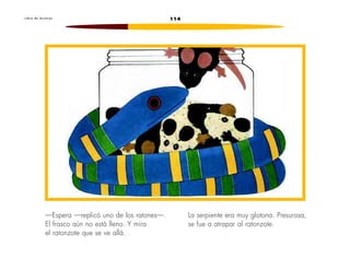 L i b r o d e l e c t u r a s 114 
—Espera —replicó uno de los ratones—. 
El frasco aún no está lleno. Y mira 
el ratonzote que se ve allá. 
La serpiente era muy glotona. Presurosa, 
se fue a atrapar al ratonzote. 
 