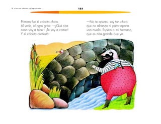 1 8 • L o s t r e s c a b r i t o s y e l o g r o t r a g ó n 121 
Primero fue el cabrito chico. 
Al verlo, el ogro gritó: —¡Qué rica 
cena voy a tener! ¡Te voy a comer! 
Y el cabrito contestó: 
—No te apures, soy tan chico 
que no alcanzo ni para taparte 
una muela. Espera a mi hermano, 
que es más grande que yo. 
 