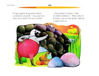 L i b r o d e l e c t u r a s 122 
El ogro esperó al siguiente cabrito 
y cuando lo vio gritó: —¡Uy, qué rica 
cena voy a tener! ¡Te voy a comer! 
—No pierdas tu tiempo —dijo 
el cabrito mediano—. Atrás viene mi 
hermano, que es más gordo, sabroso 
y jugoso que yo. 
 