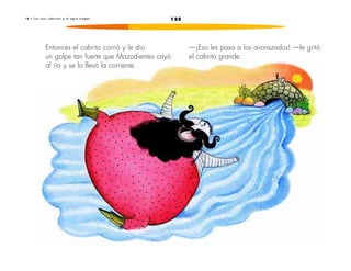 1 8 • L o s t r e s c a b r i t o s y e l o g r o t r a g ó n 125 
Entonces el cabrito corrió y le dio 
un golpe tan fuerte que Mazodientes cayó 
al río y se lo llevó la corriente. 
—¡Eso les pasa a los avorazados! —le gritó 
el cabrito grande. 
 