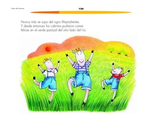 L i b r o d e l e c t u r a s 126 
Nunca más se supo del ogro Mazodientes. 
Y desde entonces los cabritos pudieron comer 
felices en el verde pastizal del otro lado del río. 
 