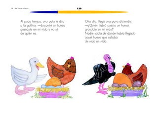1 9 • U n h u e v o s a l t a r í n 129 
Al poco tiempo, una pata le dijo 
a la gallina: —Encontré un huevo 
grandote en mi nido y no sé 
de quién es. 
Otro día, llegó una pava diciendo: 
—¿Quién habrá puesto un huevo 
grandote en mi nido? 
Nadie sabía de dónde había llegado 
aquel huevo que saltaba 
de nido en nido. 
 