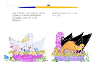 L i b r o d e l e c t u r a s 130 
Pasó el tiempo, y una mañana nacieron 
los pollitos en el nido de la gallina. 
Los patitos nacieron en el nido 
de la pata. 
Los pavitos nacieron en el nido 
de la pava. 
 