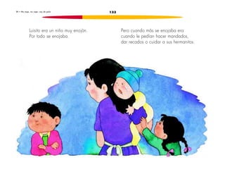 2 0 • No o i g o , n o o i g o : s o y d e p a l o 133 
Luisito era un niño muy enojón. 
Por todo se enojaba. 
Pero cuando más se enojaba era 
cuando le pedían hacer mandados, 
dar recados o cuidar a sus hermanitos. 
 