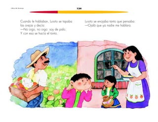 L i b r o d e l e c t u r a s 134 
Cuando le hablaban, Luisito se tapaba 
las orejas y decía: 
—No oigo, no oigo: soy de palo. 
Y con eso se hacía el tonto. 
Luisito se enojaba tanto que pensaba: 
—Ojalá que ya nadie me hablara. 
 