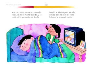 2 0 • No o i g o , n o o i g o : s o y d e p a l o 135 
Y un día, Luisito amaneció con mucha 
fiebre. Le dolían mucho los oídos y no 
podía oír lo que decían los demás. 
Prendió el televisor para ver a los 
artistas, pero no pudo oír nada. 
Entonces se preocupó mucho. 
 